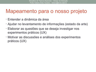 Mapeamento para o nosso projeto
• Entender a dinâmica da área
• Ajudar no levantamento de informações (estado da arte)
• Elaborar as questões que se deseja investigar nos
experimentos práticos (UX)
• Motivar as discussões e análises dos experimentos
práticos (UX)
Disciplina de Tópicos Especiais – Design da Interação
Profa Tatiana Aires Tavares – tatiana@lavid.ufpb.br
 