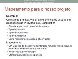 Mapeamento para o nosso projeto
• Exemplo:
• Objetivo do projeto: Avaliar a experiência de usuário em
dispositivos de IN (Kinect e/ou LeapMotion)
• Planejar experimento (construir hipóteses)
• Tipo de Usuários
• Tipo de Dispositivos
• Tipo de Aplicação
• Como registrar/métricas (para observação)
• Mapeamento
• QP: Que tipo de dispositivo de interação natural é mais adequado
para captura de movimentos das mãos?
• Indicações/Sugestões/Gaps
• Literatura X Experimentos práticos
Disciplina de Tópicos Especiais – Design da Interação
Profa Tatiana Aires Tavares – tatiana@lavid.ufpb.br
 