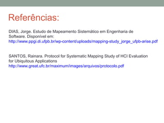 Referências:
DIAS, Jorge. Estudo de Mapeamento Sistemático em Engenharia de
Software. Disponível em:
http://www.ppgi.di.ufpb.br/wp-content/uploads/mapping-study_jorge_ufpb-arise.pdf
SANTOS, Rainara. Protocol for Systematic Mapping Study of HCI Evaluation
for Ubiquitous Applications
http://www.great.ufc.br/maximum/images/arquivos/protocolo.pdf
 