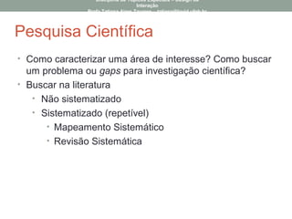 Pesquisa Científica
• Como caracterizar uma área de interesse? Como buscar
um problema ou gaps para investigação científica?
• Buscar na literatura
• Não sistematizado
• Sistematizado (repetível)
• Mapeamento Sistemático
• Revisão Sistemática
Disciplina de Tópicos Especiais – Design da
Interação
Profa Tatiana Aires Tavares – tatiana@lavid.ufpb.br
 
