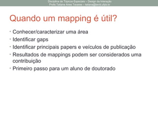 Quando um mapping é útil?
• Conhecer/caracterizar uma área
• Identificar gaps
• Identificar principais papers e veículos de publicação
• Resultados de mappings podem ser considerados uma
contribuição
• Primeiro passo para um aluno de doutorado
Disciplina de Tópicos Especiais – Design da Interação
Profa Tatiana Aires Tavares – tatiana@lavid.ufpb.br
 