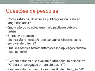 Questões de pesquisa
• Como estão distribuídas as publicações no tema ao
longo dos anos?
• Quais são os veículos que mais publicam sobre o
tema?
• É possível identificar
técnicas/ferramentas/processos/aplicações/modelos
envolvendo o tema?
• Qual é a técnica/ferramenta/processo/aplicação/modelo
mais comum?
• Existem estudos que avaliam a utilização do dispositivo
“X” para a navegação em ambientes “Y”?
• Existem estudos que utilizam o estilo de interação “W”
Disciplina de Tópicos Especiais – Design da Interação
Profa Tatiana Aires Tavares – tatiana@lavid.ufpb.br
 