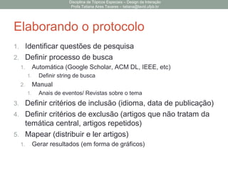 Elaborando o protocolo
1. Identificar questões de pesquisa
2. Definir processo de busca
1. Automática (Google Scholar, ACM DL, IEEE, etc)
1. Definir string de busca
2. Manual
1. Anais de eventos/ Revistas sobre o tema
3. Definir critérios de inclusão (idioma, data de publicação)
4. Definir critérios de exclusão (artigos que não tratam da
temática central, artigos repetidos)
5. Mapear (distribuir e ler artigos)
1. Gerar resultados (em forma de gráficos)
Disciplina de Tópicos Especiais – Design da Interação
Profa Tatiana Aires Tavares – tatiana@lavid.ufpb.br
 