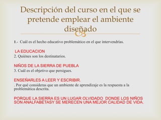 Descripción del curso en el que se
     pretende emplear el ambiente
                diseñado
                                     
1.- Cuál es el hecho educativo problemático en el que intervendrías.

LA EDUCACION
2. Quiénes son los destinatarios.

NIÑOS DE LA SIERRA DE PUEBLA
3. Cuál es el objetivo que persigues.

ENSEÑARLES A LEER Y ESCRIBIR.
. Por qué consideras que un ambiente de aprendizaje es la respuesta a la
problemática descrita.

PORQUE LA SIERRA ES UN LUGAR OLVIDADO DONDE LOS NIÑOS
SON ANALFABETASY SE MERECEN UNA MEJOR CALIDAD DE VIDA.
 