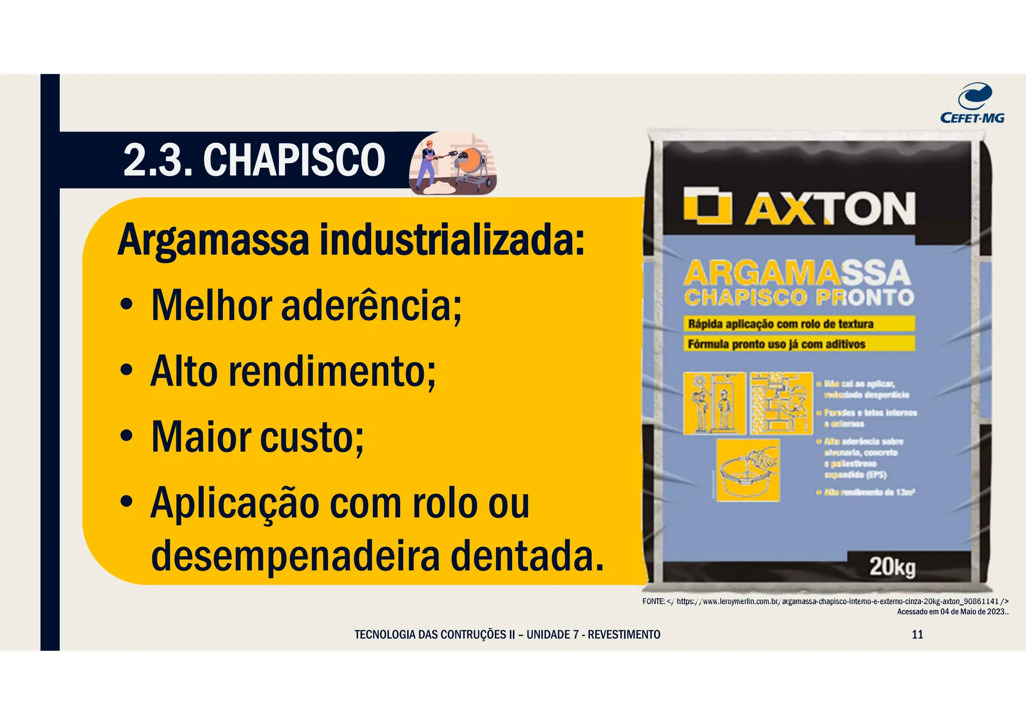11
Argamassa industrializada:
• Melhor aderência;
• Alto rendimento;
• Maior custo;
• Aplicação com rolo ou
desempenadeira dentada.
TECNOLOGIA DAS CONTRUÇÕES II – UNIDADE 7 - REVESTIMENTO
FONTE: </ https://www.leroymerlin.com.br/argamassa-chapisco-interno-e-externo-cinza-20kg-axton_90861141 />
Acessado em 04 de Maio de 2023..
2.3. CHAPISCO
 