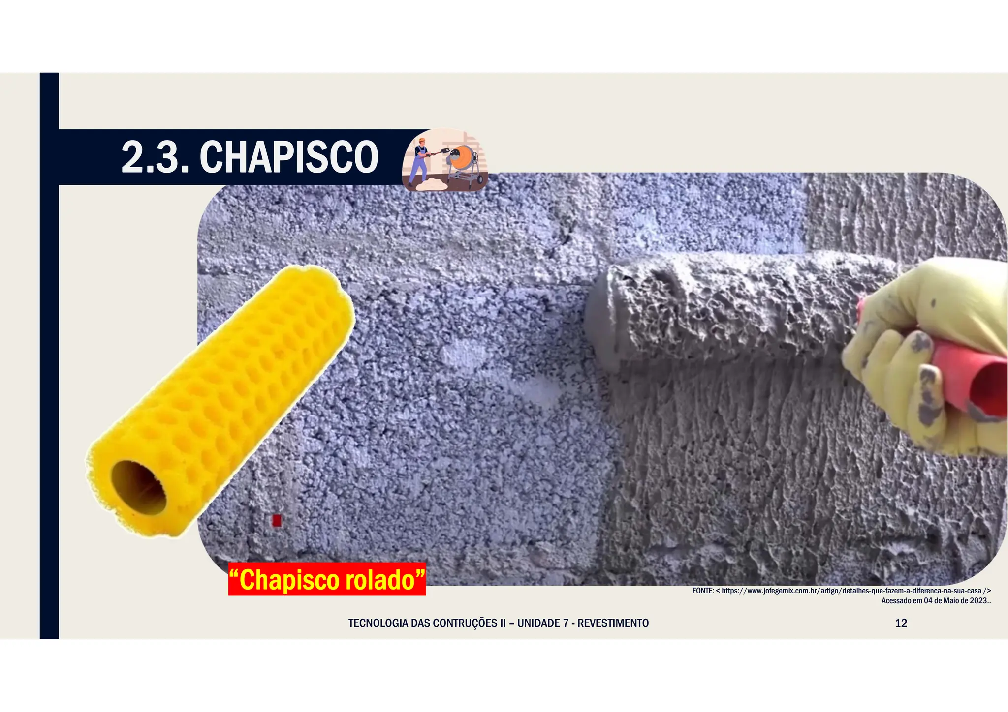 12
TECNOLOGIA DAS CONTRUÇÕES II – UNIDADE 7 - REVESTIMENTO
FONTE: < https://www.jofegemix.com.br/artigo/detalhes-que-fazem-a-diferenca-na-sua-casa />
Acessado em 04 de Maio de 2023..
“Chapisco rolado”
2.3. CHAPISCO
 