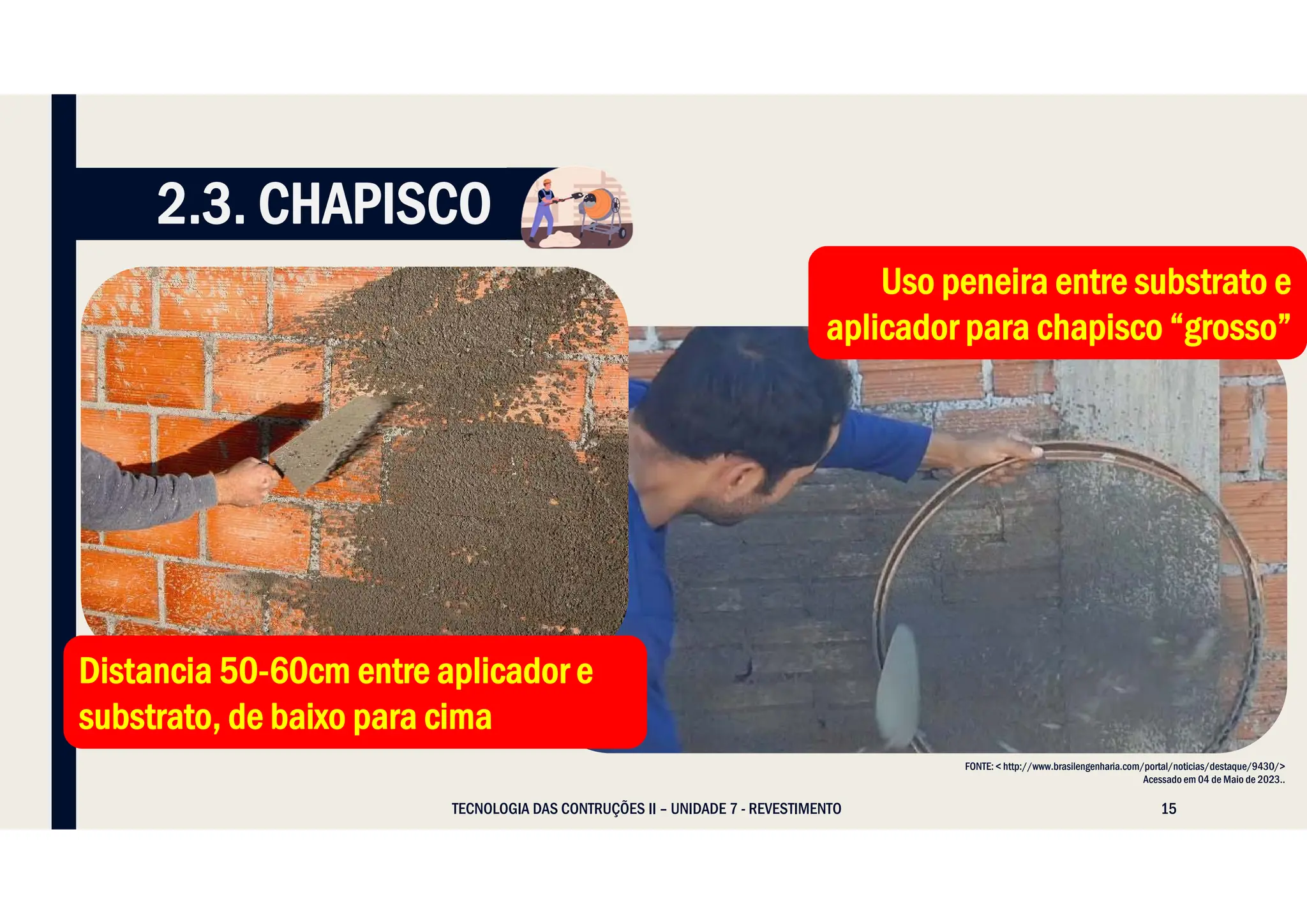 15
TECNOLOGIA DAS CONTRUÇÕES II – UNIDADE 7 - REVESTIMENTO
FONTE: < http://www.brasilengenharia.com/portal/noticias/destaque/9430/>
Acessado em 04 de Maio de 2023..
Distancia 50-60cm entre aplicador e
substrato, de baixo para cima
Distancia 50-60cm entre aplicador e
substrato, de baixo para cima
Uso peneira entre substrato e
aplicador para chapisco “grosso”
Uso peneira entre substrato e
aplicador para chapisco “grosso”
2.3. CHAPISCO
 