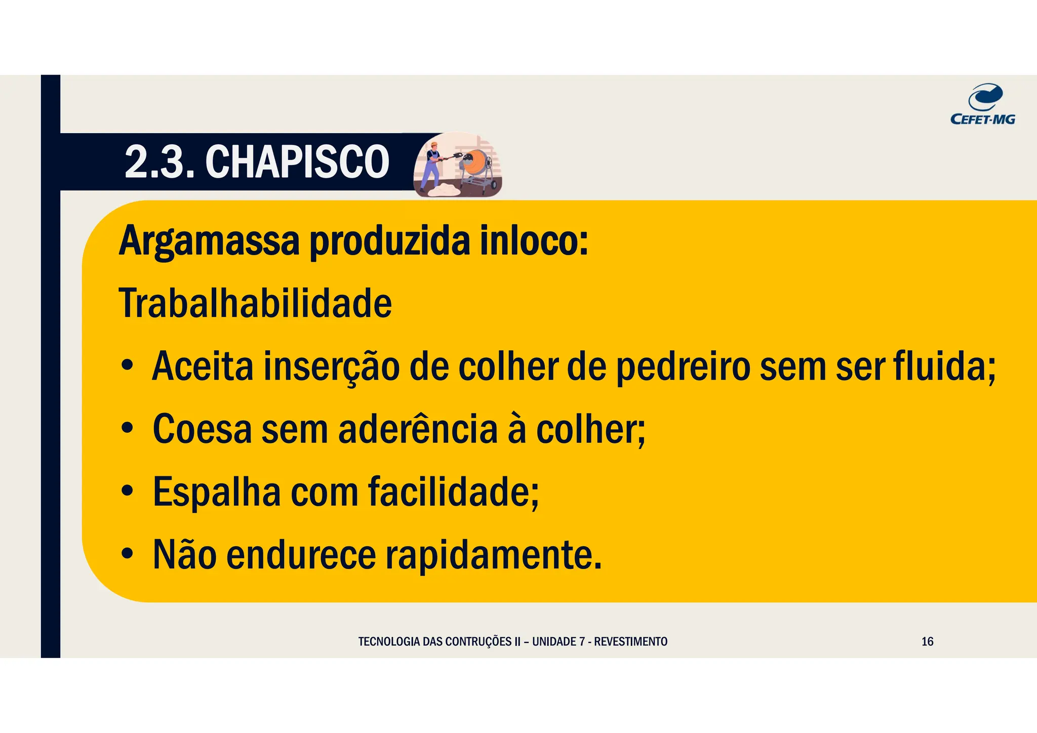 16
Argamassa produzida inloco:
Trabalhabilidade
• Aceita inserção de colher de pedreiro sem ser fluida;
• Coesa sem aderência à colher;
• Espalha com facilidade;
• Não endurece rapidamente.
TECNOLOGIA DAS CONTRUÇÕES II – UNIDADE 7 - REVESTIMENTO
2.3. CHAPISCO
 