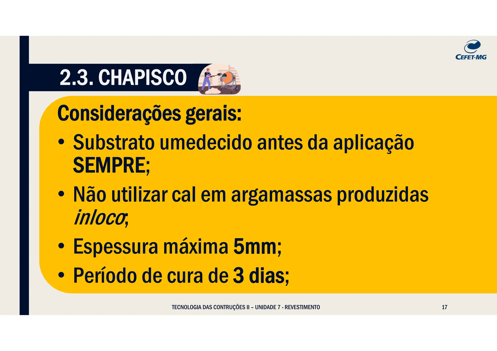 17
Considerações gerais:
• Substrato umedecido antes da aplicação
SEMPRE;
• Não utilizar cal em argamassas produzidas
inloco;
• Espessura máxima 5mm;
• Período de cura de 3 dias;
TECNOLOGIA DAS CONTRUÇÕES II – UNIDADE 7 - REVESTIMENTO
2.3. CHAPISCO
 