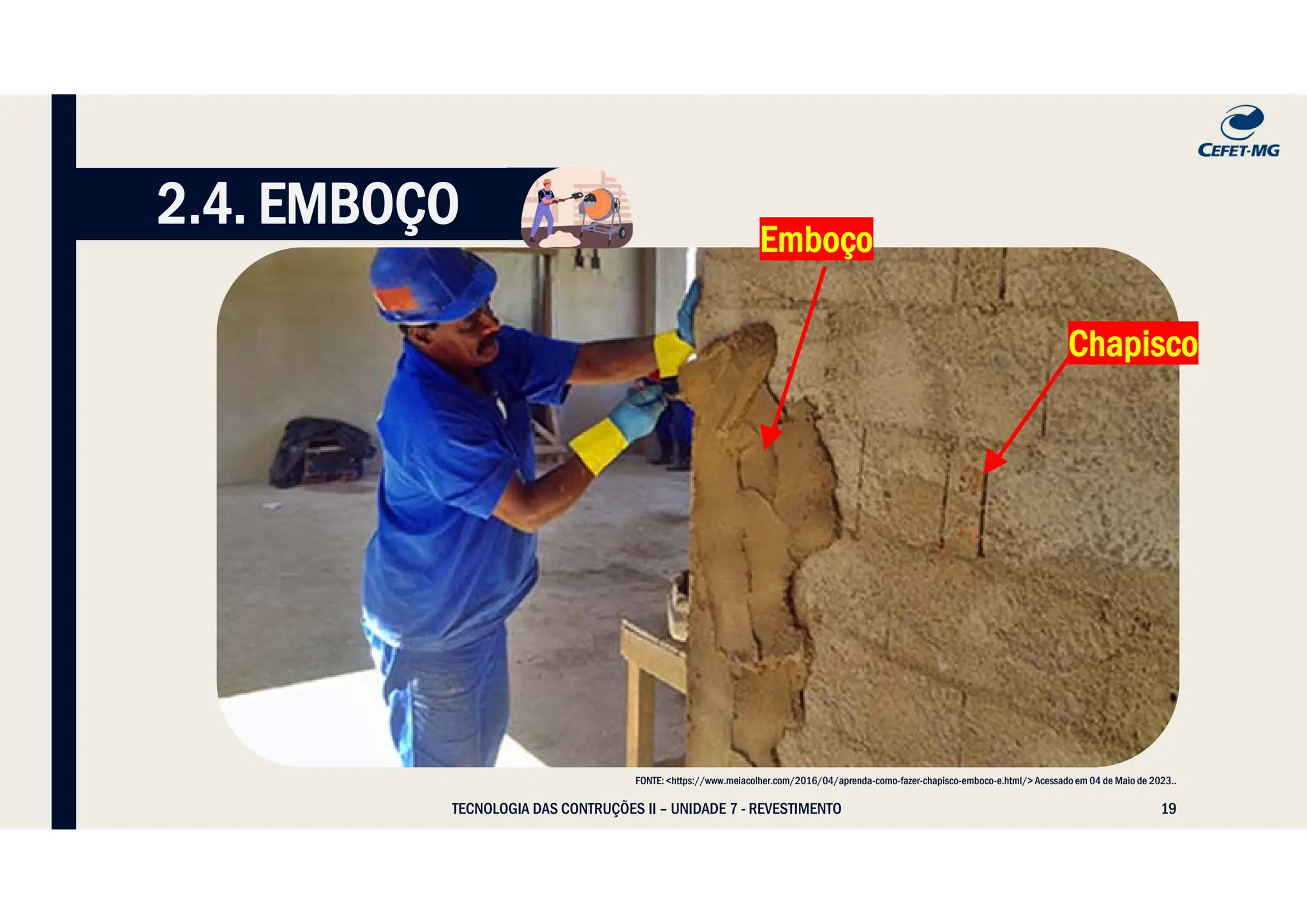 19
TECNOLOGIA DAS CONTRUÇÕES II – UNIDADE 7 - REVESTIMENTO
2.4. EMBOÇO
FONTE: <https://www.meiacolher.com/2016/04/aprenda-como-fazer-chapisco-emboco-e.html/> Acessado em 04 de Maio de 2023..
Chapisco
Emboço
 