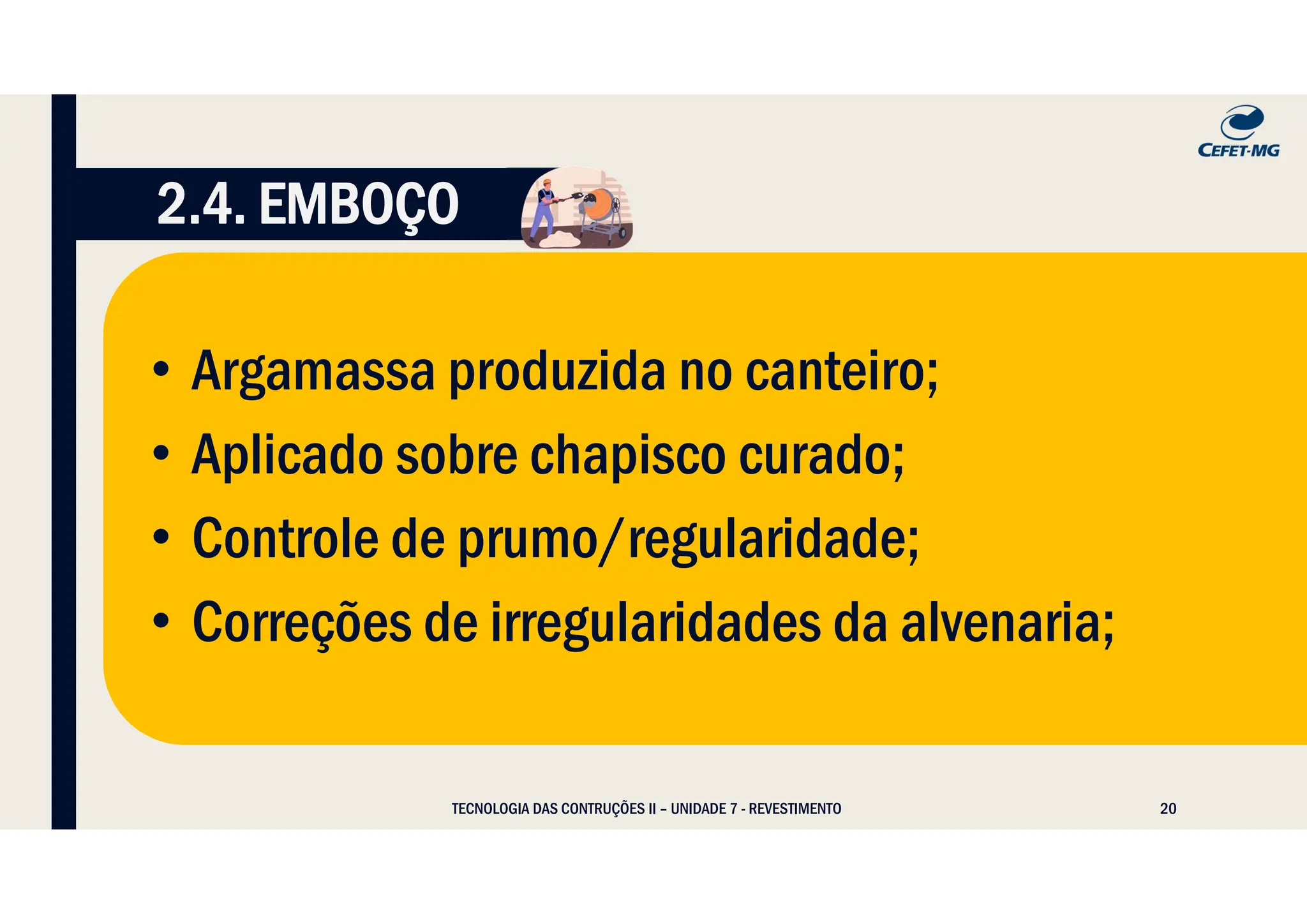 20
TECNOLOGIA DAS CONTRUÇÕES II – UNIDADE 7 - REVESTIMENTO
2.4. EMBOÇO
• Argamassa produzida no canteiro;
• Aplicado sobre chapisco curado;
• Controle de prumo/regularidade;
• Correções de irregularidades da alvenaria;
 