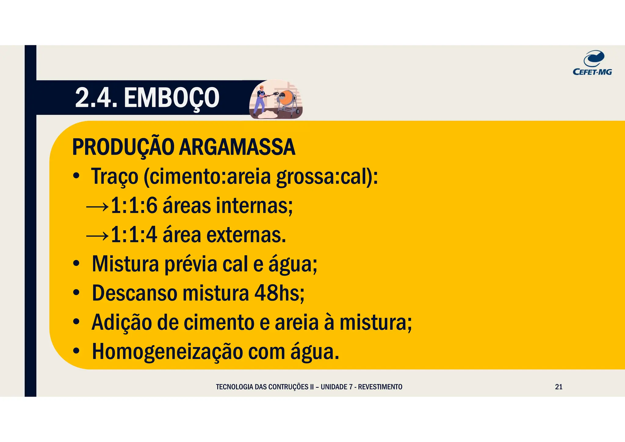 21
TECNOLOGIA DAS CONTRUÇÕES II – UNIDADE 7 - REVESTIMENTO
2.4. EMBOÇO
PRODUÇÃO ARGAMASSA
• Traço (cimento:areia grossa:cal):
→1:1:6 áreas internas;
→1:1:4 área externas.
• Mistura prévia cal e água;
• Descanso mistura 48hs;
• Adição de cimento e areia à mistura;
• Homogeneização com água.
 