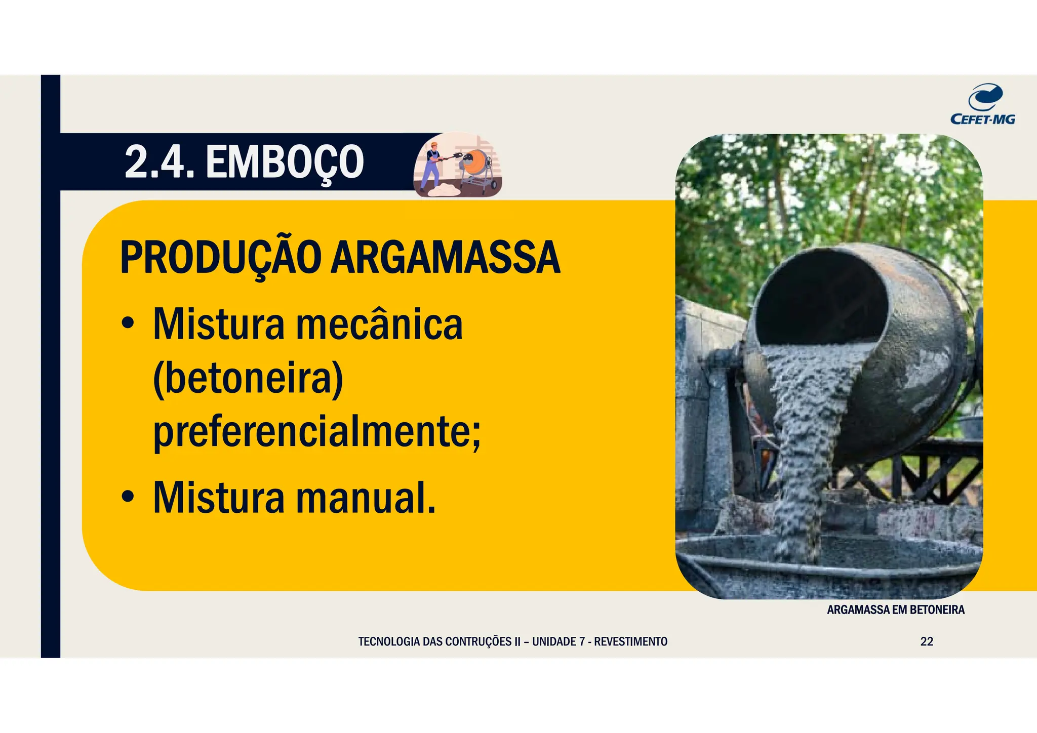 22
TECNOLOGIA DAS CONTRUÇÕES II – UNIDADE 7 - REVESTIMENTO
2.4. EMBOÇO
PRODUÇÃO ARGAMASSA
• Mistura mecânica
(betoneira)
preferencialmente;
• Mistura manual.
ARGAMASSA EM BETONEIRA
 