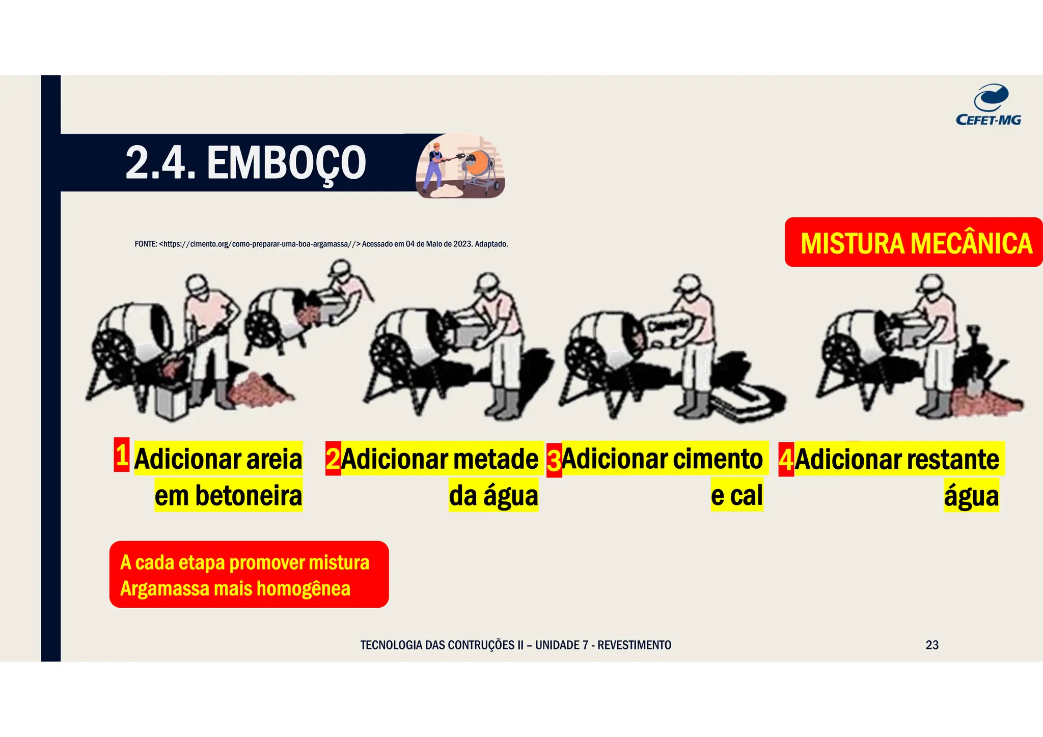 23
TECNOLOGIA DAS CONTRUÇÕES II – UNIDADE 7 - REVESTIMENTO
2.4. EMBOÇO
1 Adicionar areia
em betoneira
2
Adicionar metade
da água
Adicionar cimento
e cal
3 4
Adicionar restante
água
A cada etapa promover mistura
Argamassa mais homogênea
A cada etapa promover mistura
Argamassa mais homogênea
MISTURA MECÂNICA
MISTURA MECÂNICA
FONTE: <https://cimento.org/como-preparar-uma-boa-argamassa//> Acessado em 04 de Maio de 2023. Adaptado.
2 4
 