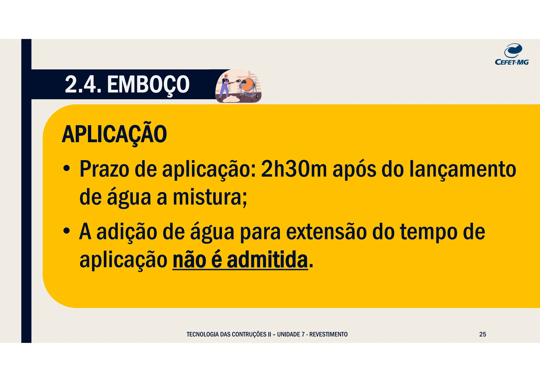 25
TECNOLOGIA DAS CONTRUÇÕES II – UNIDADE 7 - REVESTIMENTO
2.4. EMBOÇO
APLICAÇÃO
• Prazo de aplicação: 2h30m após do lançamento
de água a mistura;
• A adição de água para extensão do tempo de
aplicação não é admitida.
 