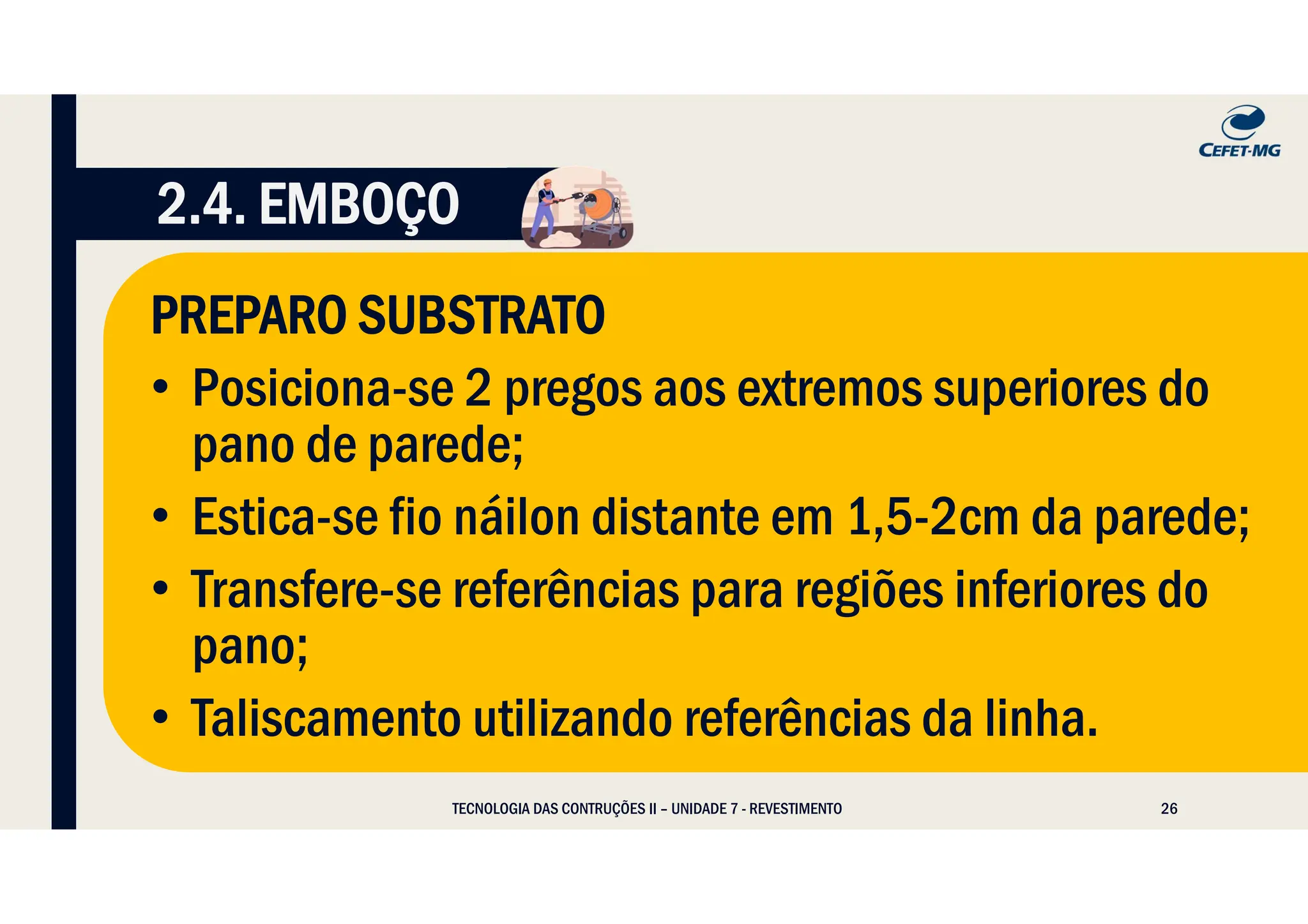 26
TECNOLOGIA DAS CONTRUÇÕES II – UNIDADE 7 - REVESTIMENTO
2.4. EMBOÇO
PREPARO SUBSTRATO
• Posiciona-se 2 pregos aos extremos superiores do
pano de parede;
• Estica-se fio náilon distante em 1,5-2cm da parede;
• Transfere-se referências para regiões inferiores do
pano;
• Taliscamento utilizando referências da linha.
 