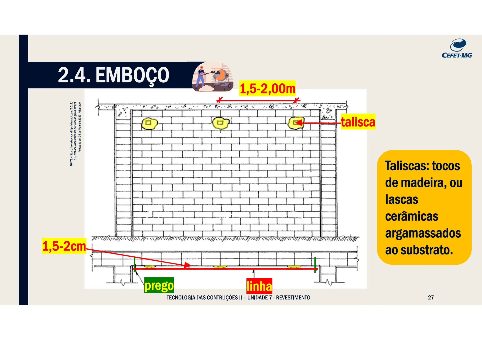 27
TECNOLOGIA DAS CONTRUÇÕES II – UNIDADE 7 - REVESTIMENTO
2.4. EMBOÇO
linha
prego
1,5-2,00m
talisca
1,5-2cm
Taliscas: tocos
de madeira, ou
lascas
cerâmicas
argamassados
ao substrato.
Taliscas: tocos
de madeira, ou
lascas
cerâmicas
argamassados
ao substrato.
FONTE:
<https://construcaociviltips.blogspot.com/2013/
10/emboco-assentamento-da-taliscas-guias.html/>
Acessado
em
04
de
Maio
de
2023.
Adaptado
.
 