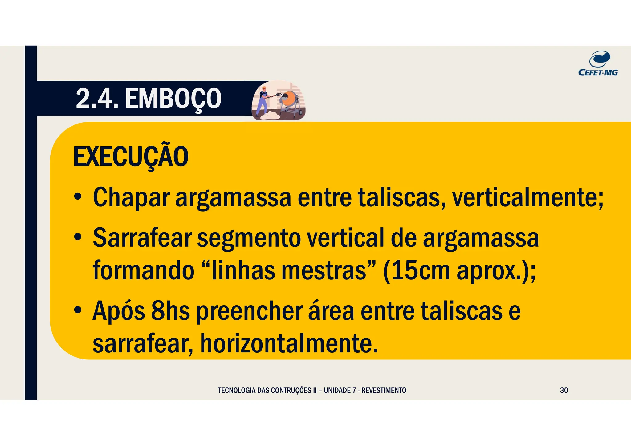 30
TECNOLOGIA DAS CONTRUÇÕES II – UNIDADE 7 - REVESTIMENTO
2.4. EMBOÇO
EXECUÇÃO
• Chapar argamassa entre taliscas, verticalmente;
• Sarrafear segmento vertical de argamassa
formando “linhas mestras” (15cm aprox.);
• Após 8hs preencher área entre taliscas e
sarrafear, horizontalmente.
 
