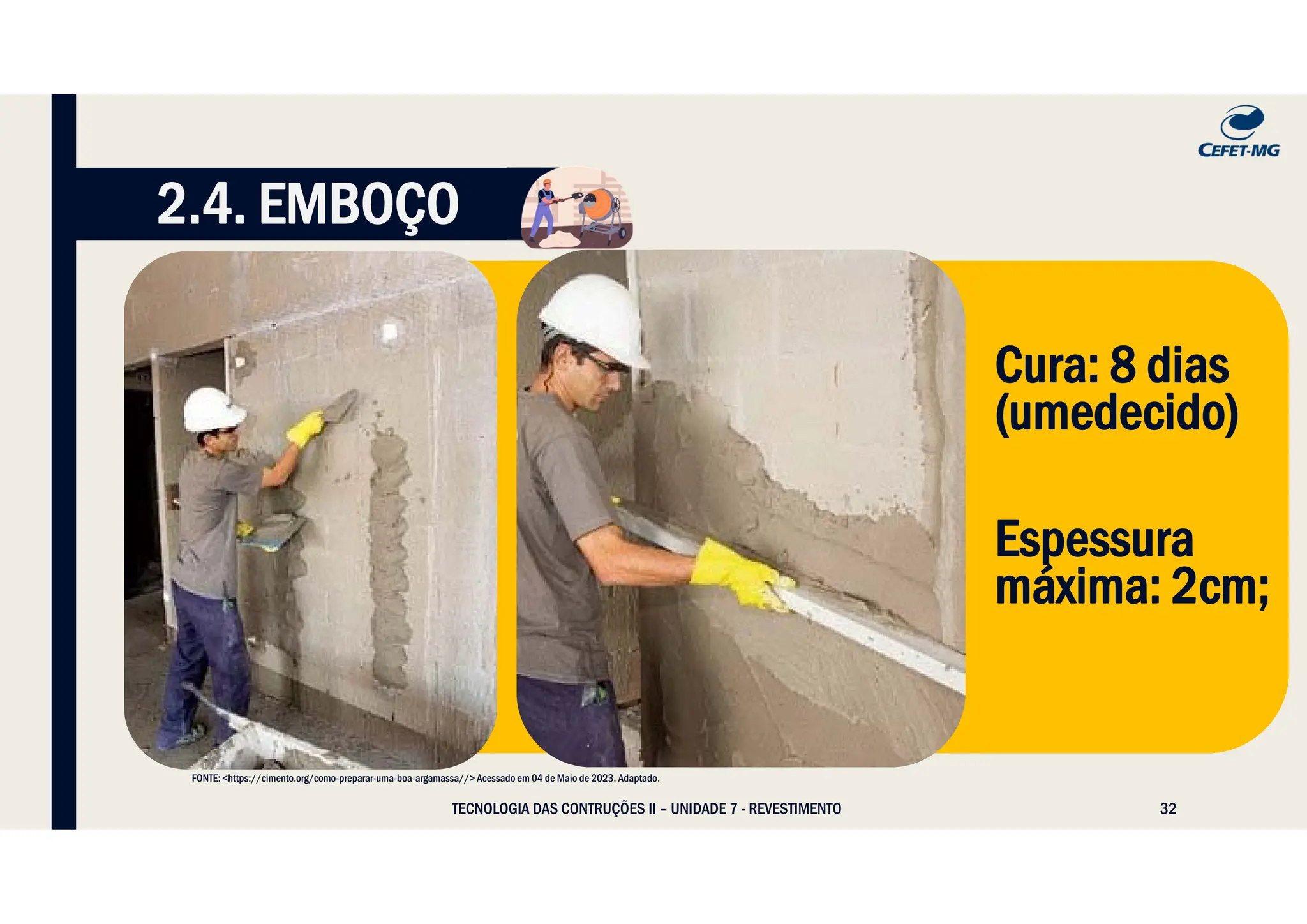 32
TECNOLOGIA DAS CONTRUÇÕES II – UNIDADE 7 - REVESTIMENTO
2.4. EMBOÇO
FONTE: <https://cimento.org/como-preparar-uma-boa-argamassa//> Acessado em 04 de Maio de 2023. Adaptado.
Cura: 8 dias
(umedecido)
Espessura
máxima: 2cm;
 