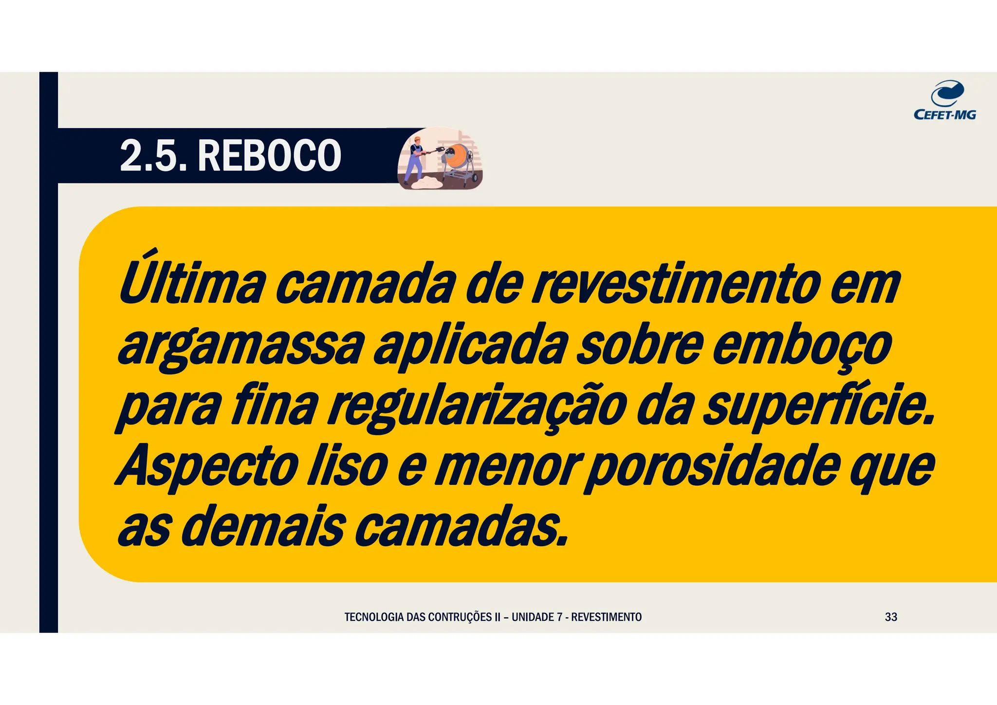 33
TECNOLOGIA DAS CONTRUÇÕES II – UNIDADE 7 - REVESTIMENTO
2.5. REBOCO
Última camada de revestimento em
argamassa aplicada sobre emboço
para fina regularização da superfície.
Aspecto liso e menor porosidade que
as demais camadas.
 