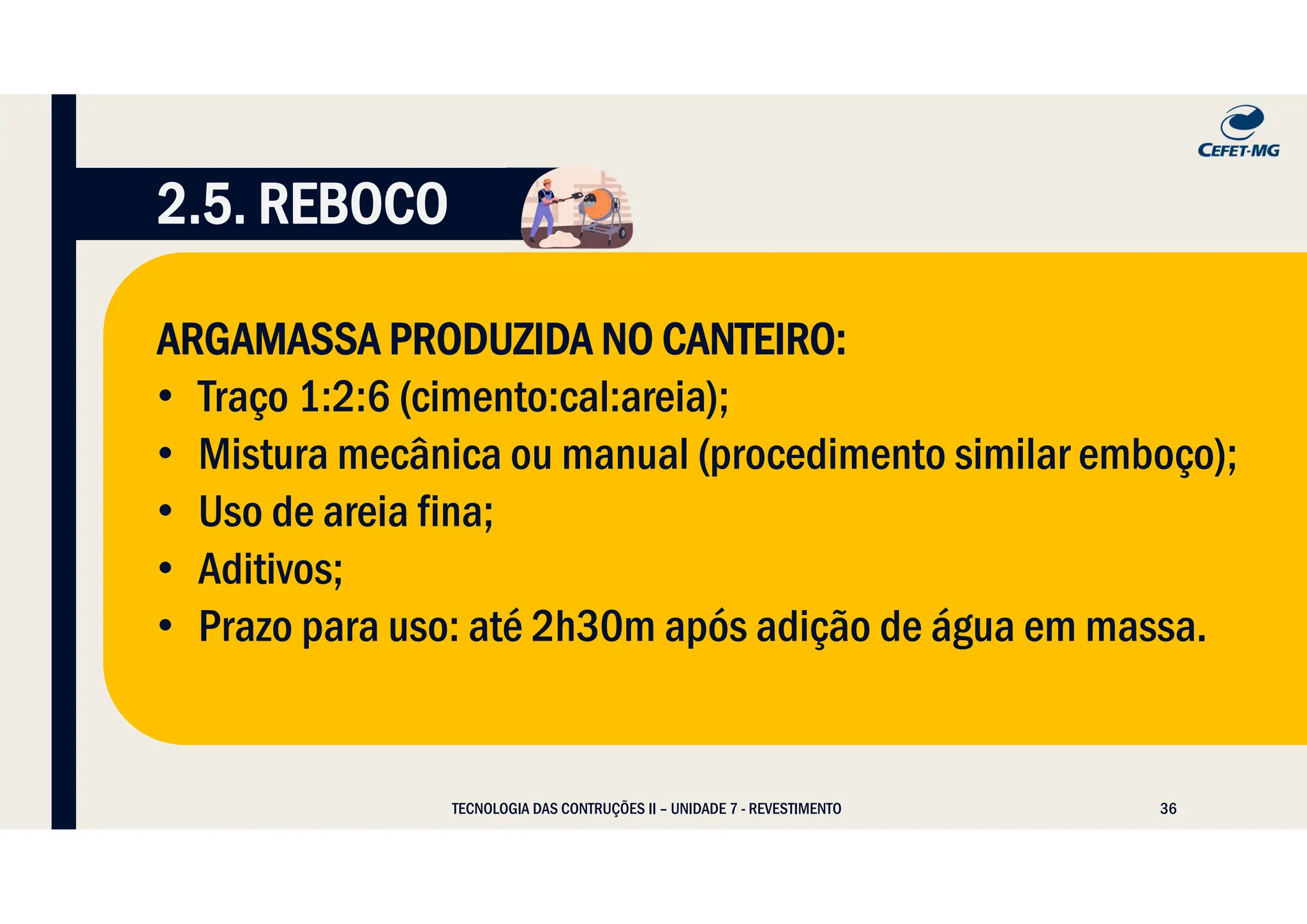 36
TECNOLOGIA DAS CONTRUÇÕES II – UNIDADE 7 - REVESTIMENTO
2.5. REBOCO
ARGAMASSA PRODUZIDA NO CANTEIRO:
• Traço 1:2:6 (cimento:cal:areia);
• Mistura mecânica ou manual (procedimento similar emboço);
• Uso de areia fina;
• Aditivos;
• Prazo para uso: até 2h30m após adição de água em massa.
 