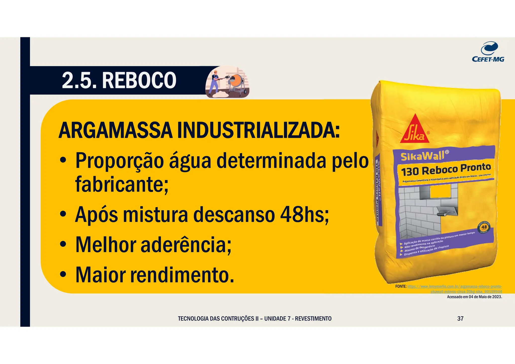 37
TECNOLOGIA DAS CONTRUÇÕES II – UNIDADE 7 - REVESTIMENTO
2.5. REBOCO
ARGAMASSA INDUSTRIALIZADA:
• Proporção água determinada pelo
fabricante;
• Após mistura descanso 48hs;
• Melhor aderência;
• Maior rendimento. FONTE: https://www.leroymerlin.com.br/argamassa-reboco-pronto-
sikawall-externo-cinza-20kg-sika_90159944
Acessado em 04 de Maio de 2023.
 