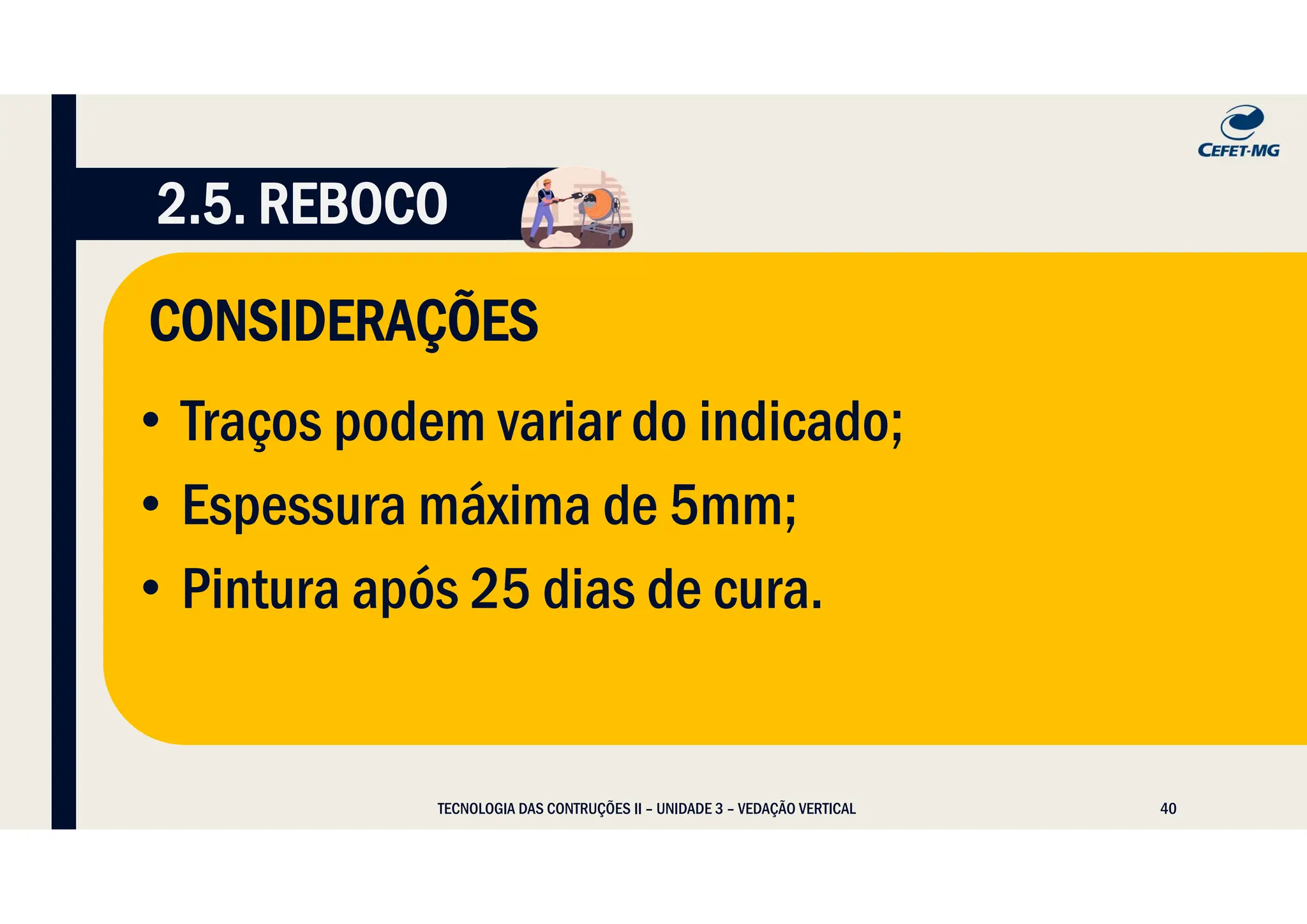 40
CONSIDERAÇÕES
TECNOLOGIA DAS CONTRUÇÕES II – UNIDADE 3 – VEDAÇÃO VERTICAL
• Traços podem variar do indicado;
• Espessura máxima de 5mm;
• Pintura após 25 dias de cura.
2.5. REBOCO
 