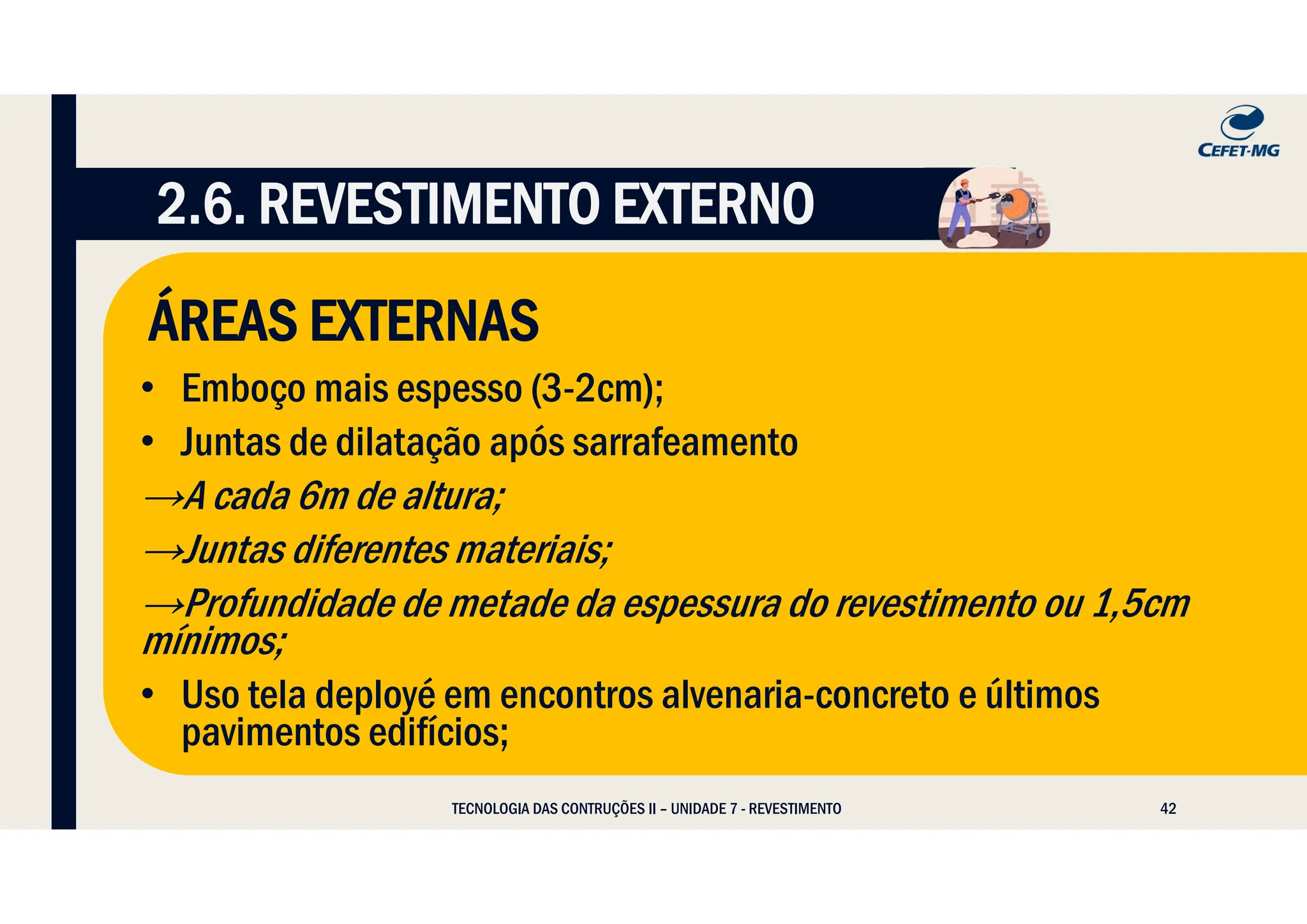 42
ÁREAS EXTERNAS
• Emboço mais espesso (3-2cm);
• Juntas de dilatação após sarrafeamento
→A cada 6m de altura;
→Juntas diferentes materiais;
→Profundidade de metade da espessura do revestimento ou 1,5cm
mínimos;
• Uso tela deployé em encontros alvenaria-concreto e últimos
pavimentos edifícios;
2.6. REVESTIMENTO EXTERNO
TECNOLOGIA DAS CONTRUÇÕES II – UNIDADE 7 - REVESTIMENTO
 