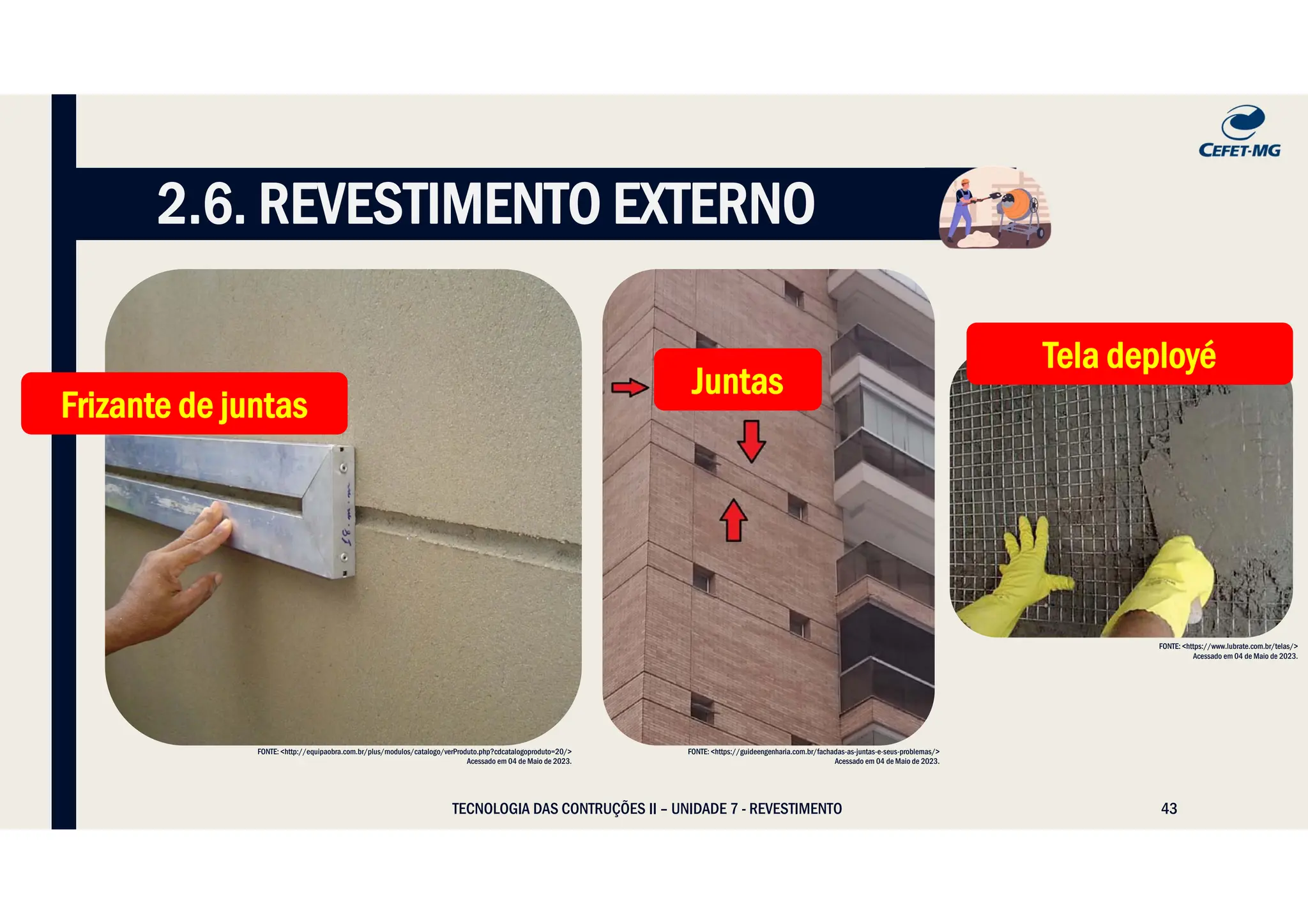 43
2.6. REVESTIMENTO EXTERNO
FONTE: <http://equipaobra.com.br/plus/modulos/catalogo/verProduto.php?cdcatalogoproduto=20/>
Acessado em 04 de Maio de 2023.
FONTE: <https://www.lubrate.com.br/telas/>
Acessado em 04 de Maio de 2023.
FONTE: <https://guideengenharia.com.br/fachadas-as-juntas-e-seus-problemas/>
Acessado em 04 de Maio de 2023.
Juntas
Juntas
Frizante de juntas
Frizante de juntas
Tela deployé
Tela deployé
TECNOLOGIA DAS CONTRUÇÕES II – UNIDADE 7 - REVESTIMENTO
 