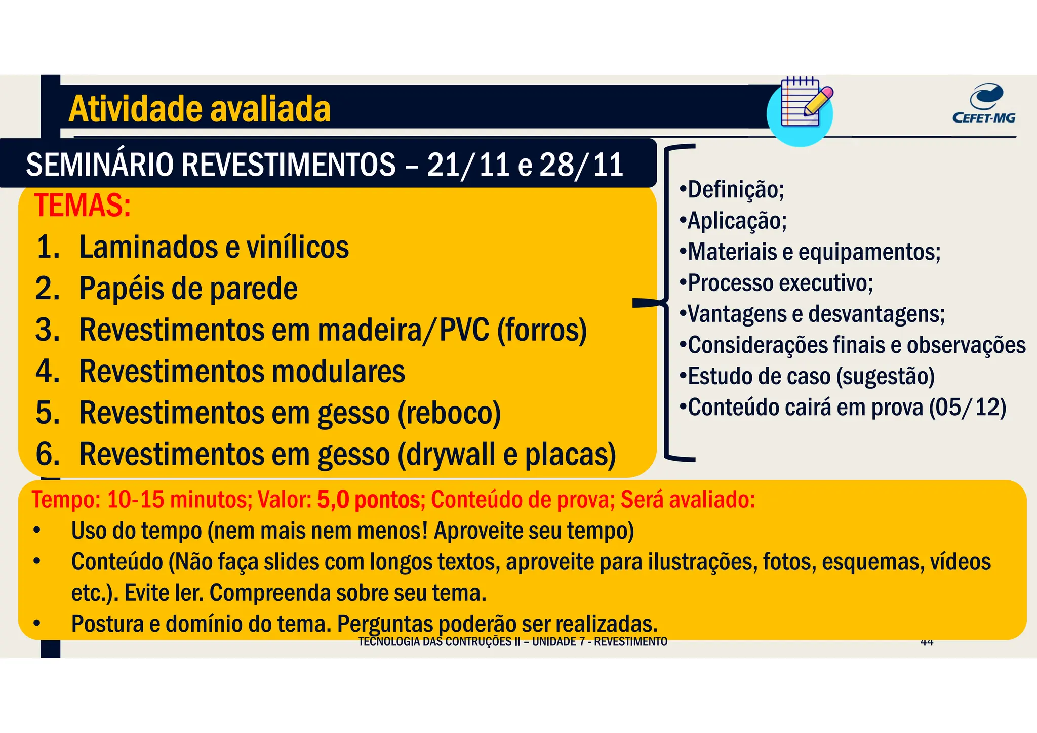 44
•Definição;
•Aplicação;
•Materiais e equipamentos;
•Processo executivo;
•Vantagens e desvantagens;
•Considerações finais e observações
•Estudo de caso (sugestão)
•Conteúdo cairá em prova (05/12)
Atividade avaliada
TEMAS:
1. Laminados e vinílicos
2. Papéis de parede
3. Revestimentos em madeira/PVC (forros)
4. Revestimentos modulares
5. Revestimentos em gesso (reboco)
6. Revestimentos em gesso (drywall e placas)
TEMAS:
1. Laminados e vinílicos
2. Papéis de parede
3. Revestimentos em madeira/PVC (forros)
4. Revestimentos modulares
5. Revestimentos em gesso (reboco)
6. Revestimentos em gesso (drywall e placas)
SEMINÁRIO REVESTIMENTOS – 21/11 e 28/11
SEMINÁRIO REVESTIMENTOS – 21/11 e 28/11
Tempo: 10-15 minutos; Valor: 5,0 pontos; Conteúdo de prova; Será avaliado:
• Uso do tempo (nem mais nem menos! Aproveite seu tempo)
• Conteúdo (Não faça slides com longos textos, aproveite para ilustrações, fotos, esquemas, vídeos
etc.). Evite ler. Compreenda sobre seu tema.
• Postura e domínio do tema. Perguntas poderão ser realizadas.
Tempo: 10-15 minutos; Valor: 5,0 pontos; Conteúdo de prova; Será avaliado:
• Uso do tempo (nem mais nem menos! Aproveite seu tempo)
• Conteúdo (Não faça slides com longos textos, aproveite para ilustrações, fotos, esquemas, vídeos
etc.). Evite ler. Compreenda sobre seu tema.
• Postura e domínio do tema. Perguntas poderão ser realizadas.
TECNOLOGIA DAS CONTRUÇÕES II – UNIDADE 7 - REVESTIMENTO
 