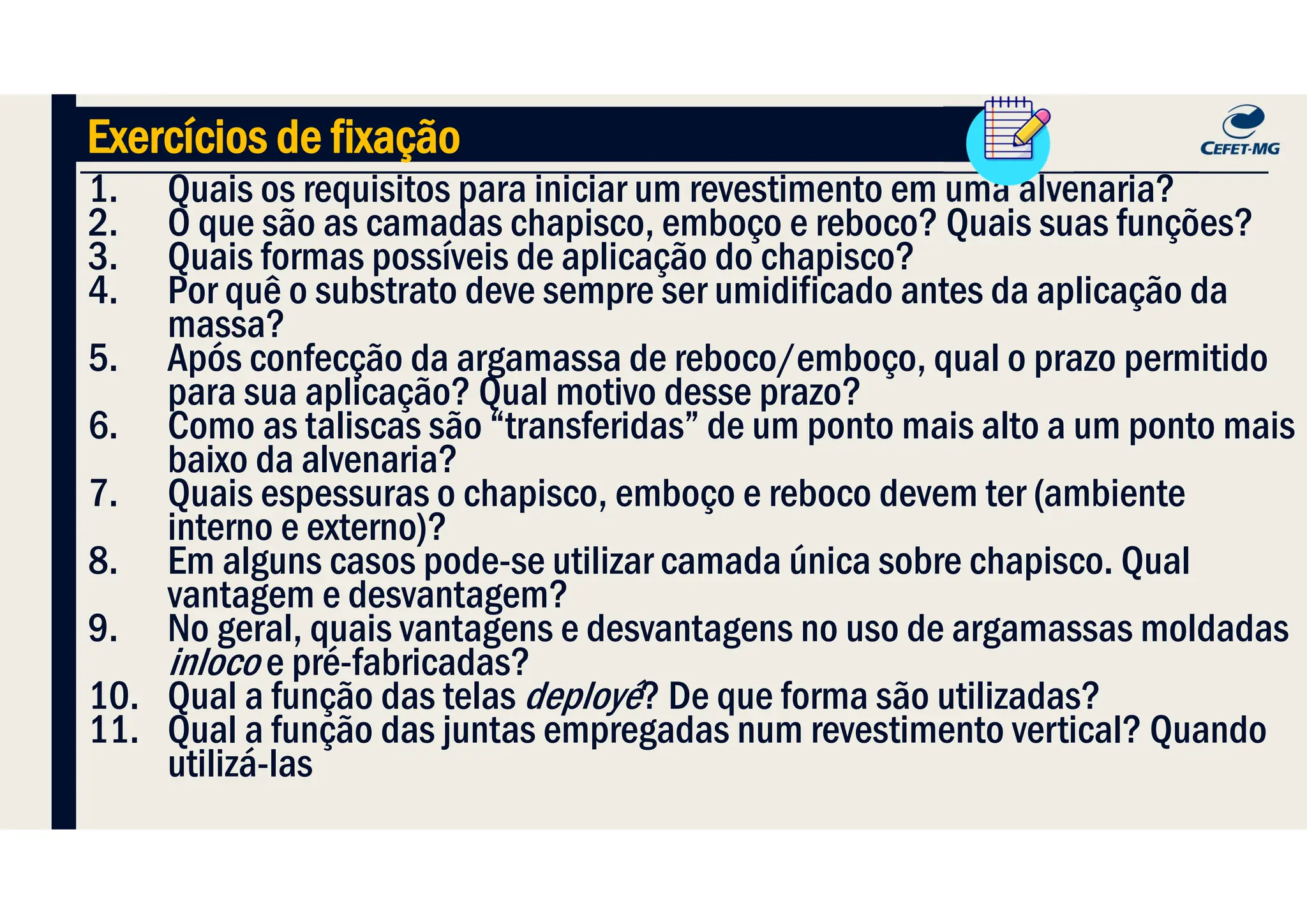 1. Quais os requisitos para iniciar um revestimento em uma alvenaria?
2. O que são as camadas chapisco, emboço e reboco? Quais suas funções?
3. Quais formas possíveis de aplicação do chapisco?
4. Por quê o substrato deve sempre ser umidificado antes da aplicação da
massa?
5. Após confecção da argamassa de reboco/emboço, qual o prazo permitido
para sua aplicação? Qual motivo desse prazo?
6. Como as taliscas são “transferidas” de um ponto mais alto a um ponto mais
baixo da alvenaria?
7. Quais espessuras o chapisco, emboço e reboco devem ter (ambiente
interno e externo)?
8. Em alguns casos pode-se utilizar camada única sobre chapisco. Qual
vantagem e desvantagem?
9. No geral, quais vantagens e desvantagens no uso de argamassas moldadas
inloco e pré-fabricadas?
10. Qual a função das telas deployé? De que forma são utilizadas?
11. Qual a função das juntas empregadas num revestimento vertical? Quando
utilizá-las
Exercícios de fixação
 