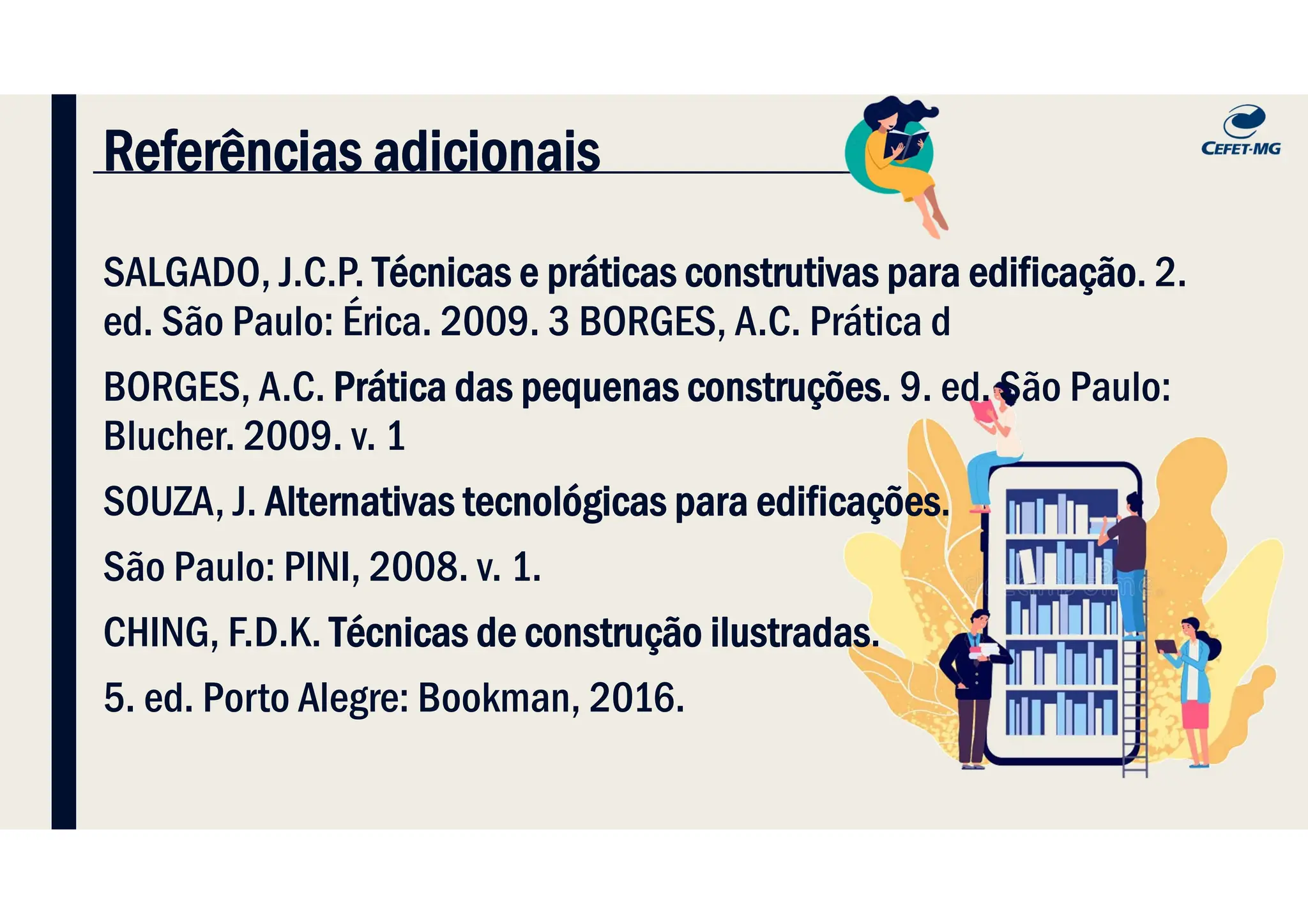 Referências adicionais
SALGADO, J.C.P. Técnicas e práticas construtivas para edificação. 2.
ed. São Paulo: Érica. 2009. 3 BORGES, A.C. Prática d
BORGES, A.C. Prática das pequenas construções. 9. ed. São Paulo:
Blucher. 2009. v. 1
SOUZA, J. Alternativas tecnológicas para edificações.
São Paulo: PINI, 2008. v. 1.
CHING, F.D.K. Técnicas de construção ilustradas.
5. ed. Porto Alegre: Bookman, 2016.
 