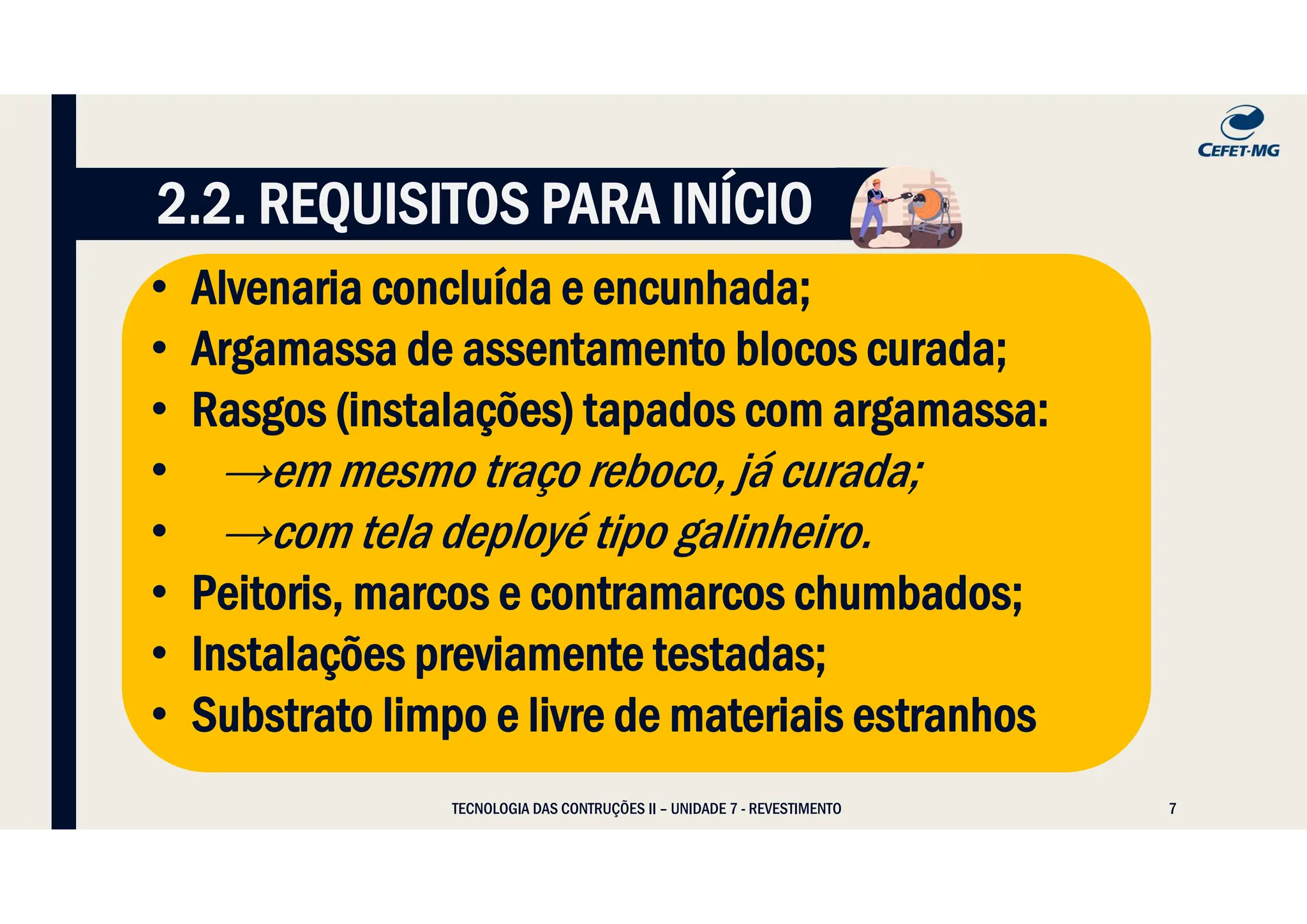 7
• Alvenaria concluída e encunhada;
• Argamassa de assentamento blocos curada;
• Rasgos (instalações) tapados com argamassa:
• →em mesmo traço reboco, já curada;
• →com tela deployé tipo galinheiro.
• Peitoris, marcos e contramarcos chumbados;
• Instalações previamente testadas;
• Substrato limpo e livre de materiais estranhos
2.2. REQUISITOS PARA INÍCIO
TECNOLOGIA DAS CONTRUÇÕES II – UNIDADE 7 - REVESTIMENTO
 
