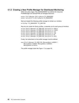 5.1.2 Creating a New Profile Manager for Distributed Monitoring
                        Within the policy region TEC_MANAGEMENT we defined the resources
                        ProfileManager and SentryProfile as managed resources:

                        wsetpr ProfileManager @PolicyRegion:TEC_MANAGEMENT
                        wsetpr SentryProfile @PolicyRegion:TEC_MANAGEMENT

                        Next we created the following profile manager to contain our monitors:
                        wcrtprfmgr TEC_MANAGEMENT TEC_MONITORS

                        Now we can create the Sentry profiles, a separate one for each group of monitors:
                        wcrtprf    @ProfileManager:TEC_MONITORS   SentryProfile   ORACLE
                        wcrtprf    @ProfileManager:TEC_MONITORS   SentryProfile   SYBASE
                        wcrtprf    @ProfileManager:TEC_MONITORS   SentryProfile   TEC
                        wcrtprf    @ProfileManager:TEC_MONITORS   SentryProfile   TMR
                        wcrtprf    @ProfileManager:TEC_MONITORS   SentryProfile   NT
                        wcrtprf    @ProfileManager:TEC_MONITORS   SentryProfile   UNIX

                        Finally, the subscribers to the profile manager must be defined:

                        wsub @ProfileManager:TEC_MONITORS @ManagedNode:rs6          2   
                            @ManagedNode:rs6   27 @ManagedNode:rs6   28
                            @ManagedNode:wtr 5278

                        The profile manager looks like Figure 17 on page 83.




82   TEC Implementation Examples
 