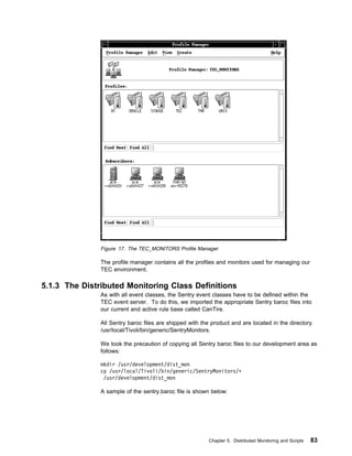 Figure 17. The TEC_MONITORS Profile Manager

               The profile manager contains all the profiles and monitors used for managing our
               TEC environment.

5.1.3 The Distributed Monitoring Class Definitions
               As with all event classes, the Sentry event classes have to be defined within the
               TEC event server. To do this, we imported the appropriate Sentry baroc files into
               our current and active rule base called CanTire.

               All Sentry baroc files are shipped with the product and are located in the directory
               /usr/local/Tivoli/bin/generic/SentryMonitors.

               We took the precaution of copying all Sentry baroc files to our development area as
               follows:

               mkdir /usr/development/dist_mon
               cp /usr/local/Tivoli/bin/generic/SentryMonitors/ᑍ
                /usr/development/dist_mon

               A sample of the sentry.baroc file is shown below:




                                                          Chapter 5. Distributed Monitoring and Scripts   83
 
