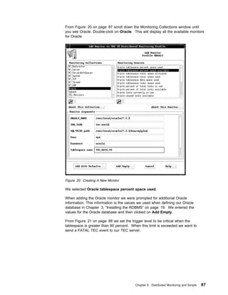 From Figure 20 on page 87 scroll down the Monitoring Collections window until
you see Oracle. Double-click on Oracle. This will display all the available monitors
for Oracle.




Figure 20. Creating A New Monitor

We selected Oracle tablespace percent space used.

When adding the Oracle monitor we were prompted for additional Oracle
information. This information is the values we used when defining our Oracle
database in Chapter 3, “Installing the RDBMS” on page 19. We entered the
values for the Oracle database and then clicked on Add Empty.

From Figure 21 on page 88 we set the trigger level to be critical when the
tablespace is greater than 90 percent. When this limit is exceeded we want to
send a FATAL TEC event to our TEC server.




                                          Chapter 5. Distributed Monitoring and Scripts   87
 