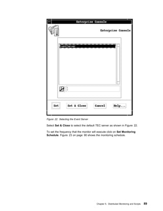 Figure 22. Selecting the Event Server

Select Set & Close to select the default TEC server as shown in Figure 22.

To set the frequency that the monitor will execute click on Set Monitoring
Schedule. Figure 23 on page 90 shows the monitoring schedule.




                                         Chapter 5. Distributed Monitoring and Scripts   89
 