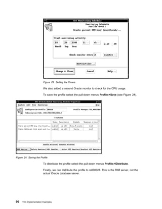 Figure 23. Setting the Timers

                         We also added a second Oracle monitor to check for the CPU usage.

                         To save the profile select the pull-down menus Profile->Save (see Figure 24).




Figure 24. Saving the Profile

                         To distribute the profile select the pull-down menus Profile->Distribute.

                         Finally, we can distribute the profile to rs600028. This is the RIM server, not the
                         actual Oracle database server.




90   TEC Implementation Examples
 