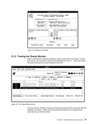 Figure 25. Distribute the Profile



5.1.5 Testing the Oracle Monitor
                       After a short period of time we started to receive events from the monitor. To test
                       this monitor we reduced the value of the threshold from 90 to 1. Figure 26 shows
                       the event arriving on the event window of the TEC.




Figure 26. The Oracle Monitor Event

                       You can see the contents of events arriving at the event server at any time with the
                       wtdumprl command. Output from this command showed us an example of an
                       event sent by an Oracle monitor:




                                                                 Chapter 5. Distributed Monitoring and Scripts   91
 