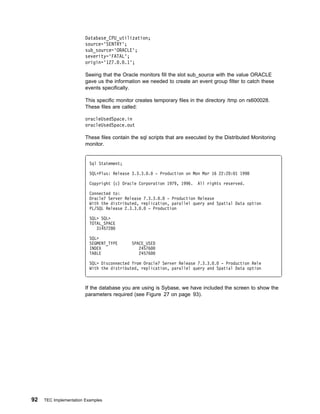 Database_CPU_utilization;
                        source='SENTRY';
                        sub_source='ORACLE';
                        severity='FATAL';
                        origin='127. . .1';

                        Seeing that the Oracle monitors fill the slot sub_source with the value ORACLE
                        gave us the information we needed to create an event group filter to catch these
                        events specifically.

                        This specific monitor creates temporary files in the directory /tmp on rs600028.
                        These files are called:

                        oracleUsedSpace.in
                        oracleUsedSpace.out

                        These files contain the sql scripts that are executed by the Distributed Monitoring
                        monitor.


                          Sql Statement;

                          SQLᑍPlus: Release 3.3.3. .   - Production on Mon Mar 16 22:2 : 1 1998

                          Copyright (c) Oracle Corporation 1979, 1996.   All rights reserved.

                          Connected to:
                          Oracle7 Server Release 7.3.3. . - Production Release
                          With the distributed, replication, parallel query and Spatial Data option
                          PL/SQL Release 2.3.3. . - Production

                          SQL> SQL>
                          TOTAL_SPACE
                             3145728

                          SQL>
                          SEGMENT_TYPE      SPACE_USED
                          INDEX                24576
                          TABLE                24576

                          SQL> Disconnected from Oracle7 Server Release 7.3.3. . - Production Rele
                          With the distributed, replication, parallel query and Spatial Data option



                        If the database you are using is Sybase, we have included the screen to show the
                        parameters required (see Figure 27 on page 93).




92   TEC Implementation Examples
 