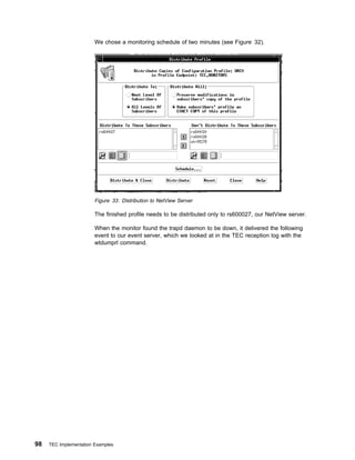 We chose a monitoring schedule of two minutes (see Figure 32).




                        Figure 33. Distribution to NetView Server

                        The finished profile needs to be distributed only to rs600027, our NetView server.

                        When the monitor found the trapd daemon to be down, it delivered the following
                        event to our event server, which we looked at in the TEC reception log with the
                        wtdumprl command.




98   TEC Implementation Examples
 
