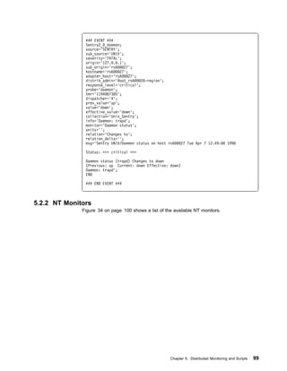 ### EVENT ###
               Sentry2_ _daemon;
               source='SENTRY';
               sub_source='UNIX';
               severity='FATAL';
               origin='127. . .1';
               sub_origin='rs6    27';
               hostname='rs6    27';
               adapter_host='rs6     27';
               distrib_admin='Root_rs6    2 -region';
               response_level='critical';
               probe='daemon';
               tmr='1194 67385';
               dispatcher='4';
               prev_value='up';
               value='down';
               effective_value='down';
               collection='Unix_Sentry';
               info='Daemon: trapd';
               monitor='Daemon status';
               units='';
               relation='Changes to';
               relation_delta='';
               msg='Sentry UNIX/Daemon status on host rs6    27 Tue Apr 7 12:49:        1998

               Status: >>> critical <<<

               Daemon status (trapd) Changes to down
               (Previous: up Current: down Effective: down)
               Daemon: trapd';
               END

               ### END EVENT ###



5.2.2 NT Monitors
              Figure 34 on page 100 shows a list of the available NT monitors.




                                                       Chapter 5. Distributed Monitoring and Scripts   99
 
