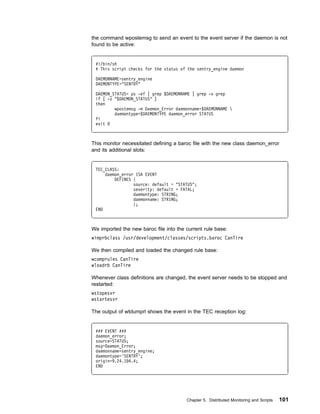 the command wpostemsg to send an event to the event server if the daemon is not
found to be active:


 #!/bin/sh
 # This script checks for the status of the sentry_engine daemon

 DAEMONNAME=sentry_engine
 DAEMONTYPE="SENTRY"

 DAEMON_STATUS= ps -ef | grep $DAEMONNAME | grep -v grep
 if [ -z "$DAEMON_STATUS" ]
 then
         wpostemsg -m Daemon_Error daemonname=$DAEMONNAME 
         daemontype=$DAEMONTYPE daemon_error STATUS
 fi
 exit



This monitor necessitated defining a baroc file with the new class daemon_error
and its additional slots:


 TEC_CLASS:
     daemon_error ISA EVENT
         DEFINES {
                 source: default = "STATUS";
                 severity: default = FATAL;
                 daemontype: STRING;
                 daemonname: STRING;
                 };
 END



We imported the new baroc file into the current rule base:
wimprbclass /usr/development/classes/scripts.baroc CanTire

We then compiled and loaded the changed rule base:
wcomprules CanTire
wloadrb CanTire

Whenever class definitions are changed, the event server needs to be stopped and
restarted:
wstopesvr
wstartesvr

The output of wtdumprl shows the event in the TEC reception log:


 ### EVENT ###
 daemon_error;
 source=STATUS;
 msg=Daemon_Error;
 daemonname=sentry_engine;
 daemontype='SENTRY';
 origin=9.24.1 4.4;
 END




                                        Chapter 5. Distributed Monitoring and Scripts   101
 