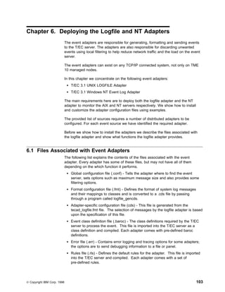 Chapter 6. Deploying the Logfile and NT Adapters
                             The event adapters are responsible for generating, formatting and sending events
                             to the T/EC server. The adapters are also responsible for discarding unwanted
                             events using local filtering to help reduce network traffic and the load on the event
                             server.

                             The event adapters can exist on any TCP/IP connected system, not only on TME
                             10 managed nodes.

                             In this chapter we concentrate on the following event adapters:
                                 T/EC 3.1 UNIX LOGFILE Adapter
                                 T/EC 3.1 Windows NT Event Log Adapter

                             The main requirements here are to deploy both the logfile adapter and the NT
                             adapter to monitor the AIX and NT servers respectively. We show how to install
                             and customize the adapter configuration files using examples.

                             The provided list of sources requires a number of distributed adapters to be
                             configured. For each event source we have identified the required adapter.

                             Before we show how to install the adapters we describe the files associated with
                             the logfile adapter and show what functions the logfile adapter provides.


6.1 Files Associated with Event Adapters
                             The following list explains the contents of the files associated with the event
                             adapter. Every adapter has some of these files, but may not have all of them
                             depending on the which function it performs.
                                 Global configuration file (.conf) - Tells the adapter where to find the event
                                 server, sets options such as maximum message size and also provides some
                                 filtering options.
                                 Format configuration file (.fmt) - Defines the format of system log messages
                                 and their mappings to classes and is converted to a .cds file by passing
                                 through a program called logfile_gencds.
                                 Adapter-specific configuration file (cds) - This file is generated from the
                                 tecad_logfile.fmt file. The selection of messages by the logfile adapter is based
                                 upon the specification of this file.
                                 Event class definition file (.baroc) - The class definitions required by the T/EC
                                 server to process the event. This file is imported into the T/EC server as a
                                 class definition and compiled. Each adapter comes with pre-defined baroc
                                 definitions.
                                 Error file (.err) - Contains error logging and tracing options for some adapters;
                                 the options are to send debugging information to a file or panel.
                                 Rules file (.rls) - Defines the default rules for the adapter. This file is imported
                                 into the T/EC server and compiled. Each adapter comes with a set of
                                 pre-defined rules.




© Copyright IBM Corp. 1998                                                                                        103
 