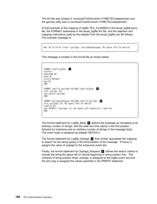 The fmt file was located in /usr/local/Tivoli/bin/aix4-r1/TME/TEC/adapters/etc and
                       the gencds utility was in /usr/local/Tivoli/bin/aix4-r1/TME/TEC/adapters/bin.

                       A brief example of the mapping of logfile TEC_CLASSES in the tecad_logfile.baroc
                       file, the FORMAT statements in the tecad_logfile.fmt file, and the selection and
                       mapping instructions used by the adapter from the tecad_logfile.cds file follows.
                       The example message is:


                         Mar 18 17:14:57 tivoli syslogd: /var/adm/messages: No space left on device.



                       This message is located in the format file as shown below:



                         FORMAT Logfile_Base   1
                         %t%s%sᑍ
                         hostname $2
                         date $1
                         origin DEFAULT
                         msg $3
                         END

                         FORMAT Logfile_Syslogd FOLLOWS Logfile_Base   2
                         %t%s syslog: %sᑍ
                         sub_source syslogd
                         END

                         FORMAT Syslogd_Nospace FOLLOWS Logfile_Syslogd 3
                         %t%s syslogd: %s: No space left on device
                         logfile $3
                         msg PRINTF( "syslogd: %s: No space left ondevice", logfile)
                         END




                       The format statement for Logfile_Base 1 defines the message as consisting of an
                       arbitrary number of strings, with the date and time stamp in the first position
                       followed by hostname and an arbitrary number of strings in the message body.
                       The event origin is assigned as adapter DEFAULT.

                       The format statement for Logfile_Syslogd 2 then further specializes the mapping
                       to search for the string syslog in the third position of the message. If found, it
                       assigns the value of syslogd to the subsource event slot.

                       Finally, the format statement for Syslogd_Nospace 3 refines the search criteria to
                       include the string No space left on device beginning in string position five. The
                       contents of string position three, syslogd, is assigned to the logfile event slot and
                       the slot msg is assigned the values specified in the PRINTF statement.




106   TEC Implementation Examples
 