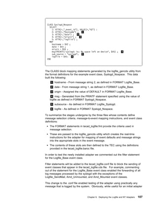 CLASS Syslogd_Nospace
   SELECT
     1: ATTR(=,"_event_id"), VALUE(+,"42") :
     2: ATTR(=,"hostname") ; 1
     3: ATTR(=,"date") ; 2
     4: ATTR(=,"origin") ; 3
     5: ATTR(=,"logfile") ;
   MAP
     hostname = $V2 ;
     date = $V3 ;
     origin = $V4 ;
     msg=PRINTF('syslogd: %s: No space left on device", $V5) ;          4
     sub_source = "syslogd"; 5
     logfile = $V5: 6
 END




The CLASS block mapping statements generated by the logfile_gencds utility from
the format definitions for the example event class, Syslogd_Nospace. This data
built the following:
     1 hostname - From message string 2, as defined in FORMAT Logfile_Base.
     2 date - From message string 1, as defined in FORMAT Logfile_Base.
     3 origin - Assigned the value of DEFAULT in FORMAT Logfile_Base.
      4 msg - Generated from the PRINTF statement specified using the value of
    logfile as defined in FORMAT Syslogd_Nospace.
     5 subsource - As defined in FORMAT Logfile_Syslogd.
     6 logfile - As defined in FORMAT Syslogd_Nospace.

To summarize the stages undergone by the three files whose contents define
message selection criteria, message-to-event mapping instructions, and event class
definitions:
    The FORMAT statements in tecad_logfile.fmt provide the criteria used in
    message selection.
    These are passed to the logfile_gencds utility which creates the real-time
    instructions for the adapter for mapping of event defaults and message strings
    into the appropriate slots in the event message.
    The contents of these slots are then defined to the TEC using the definitions
    provided in the tecad_logfile.baroc file.

In order to test the newly installed adapter we commented out the filter statement
for the Logfile_Base event class.

Filter statements will be added to the tecad_logfile.conf file to block the sending of
event classes that appear in the tecad_logfile.cds file. For example, commenting
out of the statement for the Logfile_Base event class enabled the forwarding of all
log messages processed by the syslogd with the exceptions of the
Logfile_SendMail, Amd_Unmounted, and Amd_Mounted event classes.

This change to the .conf file enabled testing of the adapter using practically any
message that is logged by the system. Obviously, while useful for an initial adapter



                                      Chapter 6. Deploying the Logfile and NT Adapters   107
 