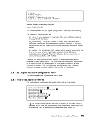 errnotify:
                en_name = "syslog1"
                en_persistenceflg = 1
                en_method = "logger Msg from Error Log:
                 errpt -l $1 | grep -v 'IDENTIFIER TIMESTAMP' "



               We then entered the following command:
               odmadd /tmp/syslog.add

               This command added our new object, syslog1 to the ODM object class errnotify.

               The meaning of the parameters are:
                   en_name - A name assigned by the creator of the error notification object to
                   uniquely identify the object.
                   en_persistenceflg - Designates whether or not the error notification object
                   should be automatically removed when the system is restarted. A non-zero
                   value indicates that this object should not be automatically removed at system
                   restart.
                   en_method - This points to the notify method, a shell script of a command, that
                   is to be run when an error matching the selection criteria of this error
                   notification object is logged. The error notification daemon uses the sh -c
                   command to execute the notify method.

               Therefore, our error notification object, syslog1, is a persistent object whose
               existence survives system restart. The error class that is targeted is not specified
               as an object attribute. By not specifying an error class the default of all error
               messages is enabled. The method that we specified simply uses the logger
               command to pass a formatted entry from the error log to the syslogd.


6.3 The Logfile Adapter Configuration Files
               This section looks at the logfile adapter files in detail.

6.3.1 The tecad_logfile.conf File
               The logfile adapter configuration file (tecad_logfile.conf) is shown below:


                ServerLocation=@EventServer 1
                BufEvtPath=/etc/Tivoli/tec/logfile.cache 2
                # ServerPort=9999 3
                EventMaxSize=4 96 4
                Filter:Class=Logfile_Base 5
                Filter:Class=Logfile_Sendmail 5
                Filter:Class=Amd_Unmounted 5
                Filter:Class=Amd_Mounted 5



                     1 The ServerLocation specifies the name of the host on which the server is
                   installed. In our case, the adapter refers to the EventServer object (rs600028)
                   and uses the TME 10 communications services to send events to it.




                                                      Chapter 6. Deploying the Logfile and NT Adapters   109
 