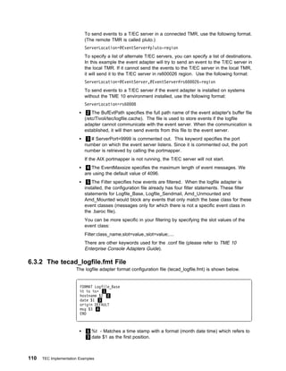 To send events to a T/EC server in a connected TMR, use the following format.
                            (The remote TMR is called pluto.)
                            ServerLocation=@EventServer#pluto-region
                            To specify a list of alternate T/EC servers, you can specify a list of destinations.
                            In this example the event adapter will try to send an event to the T/EC server in
                            the local TMR. If it cannot send the events to the T/EC server in the local TMR,
                            it will send it to the T/EC server in rs600026 region. Use the following format:
                            ServerLocation=@EventServer,@EventServer#rs6           26-region
                            To send events to a T/EC server if the event adapter is installed on systems
                            without the TME 10 environment installed, use the following format:
                            ServerLocation=rs6      8
                              2 The BufEvtPath specifies the full path name of the event adapter's buffer file
                            (/etc/Tivoli/tec/logfile.cache). The file is used to store events if the logfile
                            adapter cannot communicate with the event server. When the communication is
                            established, it will then send events from this file to the event server.
                             3 # ServerPort=9999 is commented out. This keyword specifies the port
                            number on which the event server listens. Since it is commented out, the port
                            number is retrieved by calling the portmapper.
                            If the AIX portmapper is not running, the T/EC server will not start.
                             4 The EventMaxsize specifies the maximum length of event messages. We
                            are using the default value of 4096.
                              5 The Filter specifies how events are filtered. When the logfile adapter is
                            installed, the configuration file already has four filter statements. These filter
                            statements for Logfile_Base, Logfile_Sendmail, Amd_Unmounted and
                            Amd_Mounted would block any events that only match the base class for these
                            event classes (messages only for which there is not a specific event class in
                            the .baroc file).
                            You can be more specific in your filtering by specifying the slot values of the
                            event class:
                            Filter:class_name,slot=value,;slot=value;....
                            There are other keywords used for the .conf file (please refer to TME 10
                            Enterprise Console Adapters Guide).

6.3.2 The tecad_logfile.fmt File
                       The logfile adapter format configuration file (tecad_logfile.fmt) is shown below.


                         FORMAT Logfile_Base
                         %t %s %sᑍ 1
                         hostname $2 2
                         date $1 3
                         origin DEFAULT
                         msg $3 4
                         END



                             1 %t - Matches a time stamp with a format (month date time) which refers to
                             3 date $1 as the first position.



110   TEC Implementation Examples
 