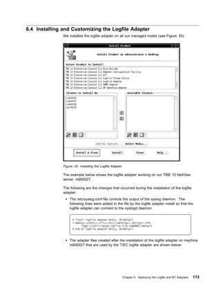 6.4 Installing and Customizing the Logfile Adapter
               We installed the logfile adapter on all our managed nodes (see Figure 35).




               Figure 35. Installing the Logfile Adapter

               The example below shows the logfile adapter working on our TME 10 NetView
               server, rs600027.

               The following are the changes that occurred during the installation of the logfile
               adapter:
                   The /etc/syslog.conf file controls the output of the syslog daemon. The
                   following lines were added to the file by the logfile adapter install so that the
                   logfile adapter can connect to the syslogd daemon:


                     # Tivoli logfile adapter entry, ID=default
                     ᑍ.emerg;ᑍ.alert;ᑍ.crit;ᑍ.err;ᑍ.warning;ᑍ.notice;ᑍ.info
                           /tmp/.tivoli/.tecad_logfile.fifo.rs6   27.default
                     # End of logfile adapter entry, ID=default



                   The adapter files created after the installation of the logfile adapter on machine
                   rs600027 that are used by the T/EC logfile adapter are shown below:




                                                           Chapter 6. Deploying the Logfile and NT Adapters   113
 