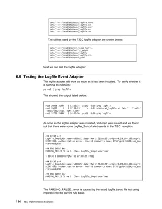 /etc/Tivoli/tecad/etc/tecad_logfile.baroc
                             /etc/Tivoli/tecad/etc/tecad_logfile.cds
                             /etc/Tivoli/tecad/etc/tecad_logfile.conf
                             /etc/Tivoli/tecad/etc/tecad_logfile.err
                             /etc/Tivoli/tecad/etc/tecad_logfile.fmt



                            The utilities used by the T/EC logfile adapter are shown below:


                             /etc/Tivoli/tecad/bin/init.tecad_logfile
                             /etc/Tivoli/tecad/bin/logfile_gencds
                             /etc/Tivoli/tecad/bin/tecad_logfile
                             /etc/Tivoli/tecad/bin/tecad_logfile.cfg
                             /etc/Tivoli/tecad/bin/update_conf



                       Next we can test the logfile adapter.


6.5 Testing the Logfile Event Adapter
                       The logfile adapter will work as soon as it has been installed. To verify whether it
                       is running on rs600027:
                       ps -ef | grep logfile

                       This showed the output listed below:


                         root 2 226 35444     13:53:34      pts/2   :   grep logfile
                         root 26 52     1     12:38:53          -   : 1 bin/tecad_logfile -c /etc/   Tivoli/
                          tecad/etc/tecad_logfile.conf
                         root 31236 35444   1 14: 2:56      pts/2   :    grep logfile



                       As soon as the logfile adapter was installed, wtdumprl was issued and we found
                       out that there were some Logfile_Snmpd alert events in the T/EC reception.


                         ### EVENT ###
                         Logfile_Snmpd;hostname=rs6   27;date='Mar 2 21:58:53';origin=9.24.1 4.188;msg='E
                         XCEPTIONS: authentication error: invalid community name: ITSO';pid=18584;sub_sou
                         rce=snmpd;END

                         ### END EVENT ###
                         PARSING_FAILED 'Line 1: Class Logfile_Snmpd undefined'

                         1 3643     888894 27(Mar   2 22:    :27 1998)

                         ### EVENT ###
                         Logfile_Snmpd;hostname=rs6   27;date='Mar 2 22: :29';origin=9.24.1 4.188;msg='E
                         XCEPTIONS: authentication error: invalid community name: ITSO';pid=18584;sub_sou
                         rce=snmpd;END

                         ### END EVENT ###
                         PARSING_FAILED 'Line 1: Class Logfile_Snmpd undefined'




                       The PARSING_FAILED.. error is caused by the tecad_logfile.baroc file not being
                       imported into the current rule base.


114   TEC Implementation Examples
 